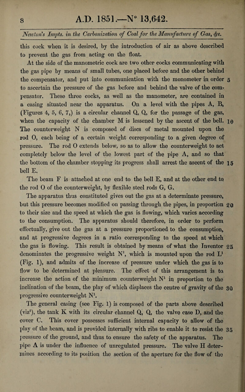 Newtons Impts. in the Carbonization of Coal for the Manufacture of Gas, $c. this cock when it is desired, by the introduction of air as above described to prevent the gas from acting on the float. At the side of the manometric cock are two other cocks communicating with the gas pipe by means of small tubes, one placed before and the other behind the compensator, and put into communication with the monometer in order 5 to ascertain the pressure of the gas before and behind the valve of the com¬ pensator. These three cocks, as well as the manometer, are contained in a casing situated near the apparatus. On a level with the pipes A, B, (Figures 4, 5, 6, 7,) is a circular channel Q, Q, for the passage of the gas, when the capacity of the chamber M is lessened by the ascent of the bell. 10 The counterweight N is composed of discs of metal mounted upon the rod 0, each being of a certain weight corresponding to a given degree of pressure. The rod 0 extends below, so as to allow the counterweight to act completely below the level of the lowest part of the pipe A, and so that the bottom of the chamber stopping its progress shall arrest the ascent of the bell E. The beam F is attached at one end to the bell E, and at the other end to, the rod 0 of the counterweight, by flexible steel rods G, G. The apparatus thus constituted gives out the gas at a determinate pressure* but this pressure becomes modified on passing through the pipes, in proportion 20 to their size and the speed at which the gas is flowing, which varies according to the consumption. The apparatus should therefore, in order to perform effectually, give out the gas at a pressure proportioned to the consumption* and at progressive degrees in a ratio corresponding to the speed at which the gas is flowing. This result is obtained by means of what the Inventor denominates the progressive weight N1, which is mounted upon the rod L1 (Fig. 1), and admits of the increase of pressure under which the gas is to flow to be determined at pleasure. The effect of this arrangement is to increase the action of the minimum counterweight N1 in proportion to the inclination of the beam, the play of which displaces the centre of gravity of the 30 progressive counterweight N1. The general casing (see Fig. 1) is composed of the parts above described (viz*), the tank K with its circular channel Q, Q, the valve case D, and the cover C. This cover possesses sufficient internal capacity to allow of the play of the beam, and is provided internally with ribs to enable it to resist the 35 pressure of the ground, and thus to ensure the safety of the apparatus. The pipe A is under the influence of unregulated pressure. The valve H deter¬ mines according to its position the section of the aperture for the flow of the