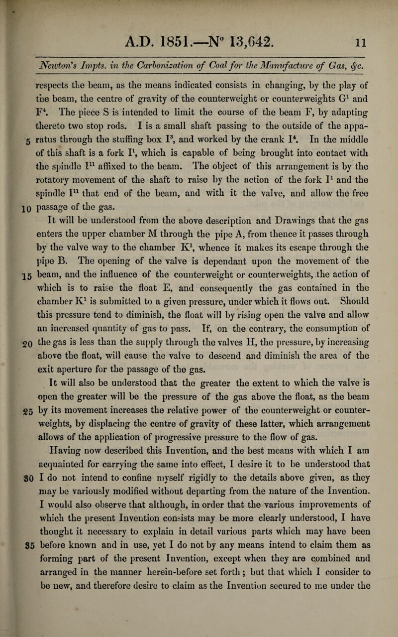Newton's Impts. in the Carbonization of Coal for the Manufacture of Gas, <SfC. respects the beam, as the means indicated consists in changing, by the play of the beam, the centre of gravity of the counterweight or counterweights G1 and F4. The piece S is intended to limit the course of the beam F, by adapting thereto two stop rods. I is a small shaft passing to the outside of the appa- 5 ratus through the stuffing box I3, and worked by the crank I4. In the middle of this shaft is a fork I1, which is capable of being brought into contact with the spindle I11 affixed to the beam. The object of this arrangement is by the rotatory movement of the shaft to raise by the action of the fork I1 and the spindle I11 that end of the beam, and with it the valve, and allow the free jo passage of the gas. It will be understood from the above description and Drawings that the gas enters the upper chamber M through the pipe A, from thence it passes through by the valve way to the chamber K1, whence it makes its escape through the pipe B. The opening of the valve is dependant upon the movement of the 15 beam, and the influence of the counterweight or counterweights, the action of which is to raise the float E, and consequently the gas contained in the chamber K1 is submitted to a given pressure, under which it flows out. Should this pressure tend to diminish, the float will by rising open the valve and allow an increased quantity of gas to pass. If, on the contrary, the consumption of 20 ^e gas is less than the supply through the valves TI, the pressure, by increasing above the float, will cause the valve to descend and diminish the area of the exit aperture for the passage of the gas. It will also be understood that the greater the extent to which the valve is open the greater will be the pressure of the gas above the float, as the beam 25 by its movement increases the relative power of the counterweight or counter¬ weights, by displacing the centre of gravity of these latter, which arrangement allows of the application of progressive pressure to the flow of gas. Having now described this Invention, and the best means with which I am acquainted for carrying the same into effect, I desire it to be understood that 30 I do not intend to confine myself rigidly to the details above given, as they may be variously modified without departing from the nature of the Invention. I would also observe that although, in order that the various improvements of which the present Invention consists may be more clearly understood, I have thought it necessary to explain in detail various parts which may have been 35 before known and in use, yet I do not by any means intend to claim them as forming part of the present Invention, except when they are combined and arranged in the manner herein-before set forth ; but that which I consider to be new, and therefore desire to claim as the Invention secured to me under the