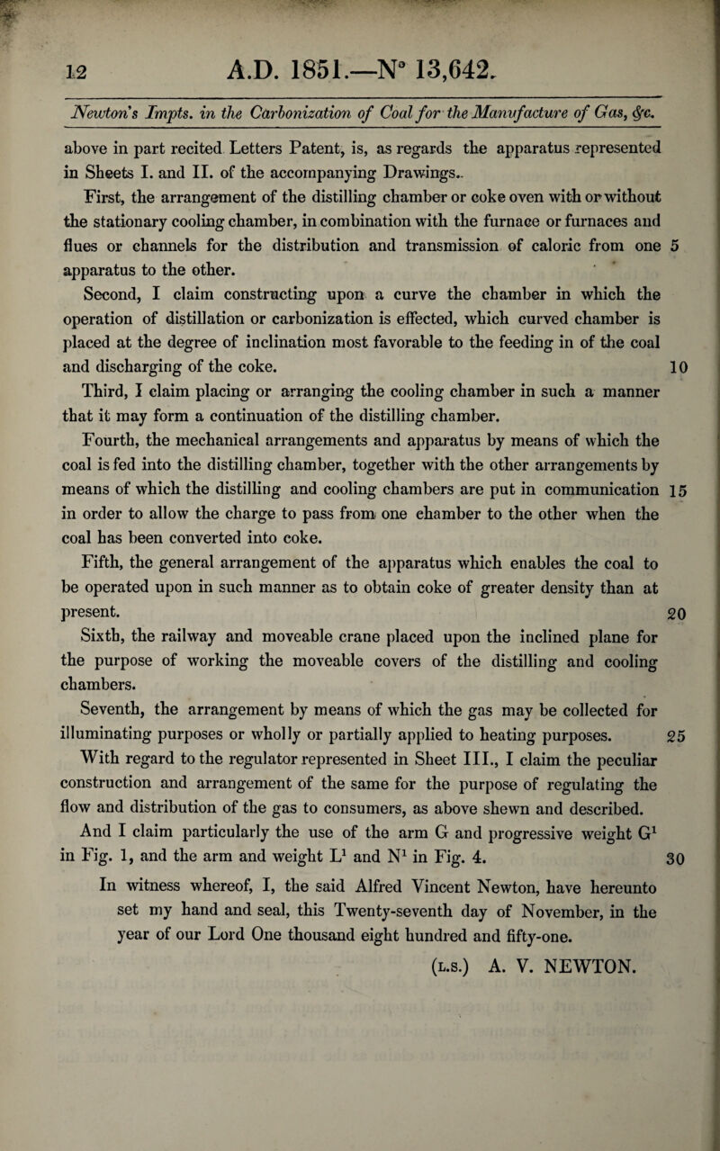 Newtons Impts. in the Carbonization of Coal for the Manvfacture of Gas, above in part recited Letters Patent, is, as regards the apparatus represented in Sheets I. and II. of the accompanying Drawings.. First, the arrangement of the distilling chamber or coke oven with or without the stationary cooling chamber, in combination with the furnace or furnaces and flues or channels for the distribution and transmission of caloric from one 5 apparatus to the other. Second, I claim constructing upon a curve the chamber in which the operation of distillation or carbonization is effected, which curved chamber is placed at the degree of inclination most favorable to the feeding in of the coal and discharging of the coke. 10 Third, I claim placing or arranging the cooling chamber in such a manner that it may form a continuation of the distilling chamber. Fourth, the mechanical arrangements and apparatus by means of which the coal is fed into the distilling chamber, together with the other arrangements by means of which the distilling and cooling chambers are put in communication 15 in order to allow the charge to pass from one chamber to the other when the coal has been converted into coke. Fifth, the general arrangement of the apparatus which enables the coal to be operated upon in such manner as to obtain coke of greater density than at present. 20 Sixth, the railway and moveable crane placed upon the inclined plane for the purpose of working the moveable covers of the distilling and cooling chambers. Seventh, the arrangement by means of which the gas may be collected for illuminating purposes or wholly or partially applied to heating purposes. 25 With regard to the regulator represented in Sheet III., I claim the peculiar construction and arrangement of the same for the purpose of regulating the flow and distribution of the gas to consumers, as above shewn and described. And I claim particularly the use of the arm G and progressive weight G1 in Fig. 1, and the arm and weight L1 and N1 in Fig. 4. 30 In witness whereof, I, the said Alfred Vincent Newton, have hereunto set my hand and seal, this Twenty-seventh day of November, in the year of our Lord One thousand eight hundred and fifty-one. (l.s.) A. V. NEWTON.