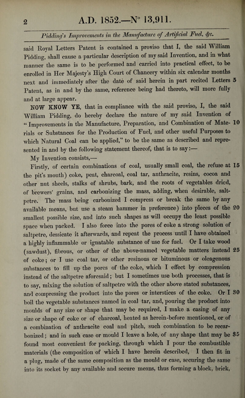 Piddinfs Twipvov&Ments in the Manufacture of Artifcvd Fuel, dfc. said Royal Letters Patent is contained a proviso that I, the said William Pidding, shall cause a particular description of my said Invention, and in what manner the same is to be performed and carried into practical effect, to be enrolled in Her Majesty's High Court of Chancery within six calendar months next and immediately after the date of said herein in part recited Letters 5 Patent, as in and by the same, reference being had thereto, will more fully and at large appear. NOW KNOW YE, that in compliance with the said proviso, I, the said William Pidding, do hereby declare the nature of my said Invention of « Improvements in the Manufacture, Preparation, and Combination of Mate- 10 rials or Substances for the Production of Fuel, and other useful Purposes to which Natural Coal can be applied,” to be the same as described and repre¬ sented in and by the following statement thereof, that is to say:— My Invention consists,— Firstly, of certain combinations of coal, usually small coal, the refuse at 15 the pit’s mouth) coke, peat, charcoal, coal tar, anthracite, resins, cocoa and other nut sheels, stalks of shrubs, bark, and the roots of vegetables dried, of brewers’ grains, and carbonizing the mass, adding, when desirable, salt¬ petre. The mass being carbonized I compress or break the same by any available means, but use a steam hammer in preference) into pieces of the SO smallest possible size, and into such shapes as will occupy the least possible space when packed. I also force into the pores of coke a strong solution of saltpetre, dessicate it afterwards, and repeat the process until I have obtained a highly inflammable or ignatable substance of use for fuel. Or I take wood (sawdust), fibrous, or other of the above-named vegetable matters instead 25 of coke; or I use coal tar, or other resinous or bituminous or oleagenous substances to fill up the pores of the coke, which I effect by compression instead of the saltpetre aforesaid; but I sometimes use both processes, that is to say, mixing the solution of saltpetre with the other above stated substances, and compressing the product into the pores or interstices of the coke. Or I 80 boil the vegetable substances named in coal tar, and, pouring the product into moulds of any size or shape that may be required, I make a casing of any size or shape of coke or of charcoal, heated as herein-before mentioned, or of a combination of anthracite coal and pitch, such combination to be recar¬ bonized; and in such case or mould I leave a hole, of any shape that may be 35 found most convenient for packing, through which I pour the combustible materials (the composition of which I have herein described, I then fit in a plug, made of the same composition as the mould or case, securing the same into its socket by any available and secure means, thus forming a block, brick,