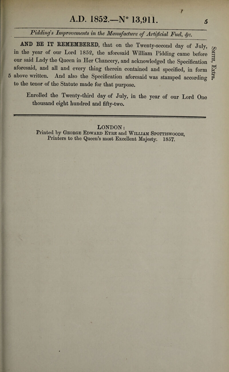 r A.D. 1852.—N° 13,911. 5 Pidding's Improvements in the Manufacture of Artificial Fuel, $c. AND BE IT REMEMBERED, that on the Twenty-second day of July, in the year of our Lord 1852, the aforesaid William Pidding came before our said Lady the Queen in Her Chancery, and acknowledged the Specification aforesaid, and all and every thing therein contained and specified, in form to the tenor of the Statute made for that purpose. Enrolled the Twenty-third day of July, in the year of our Lord One thousand eight hundred and fifty-two. LONDON: Printed by George Edward Eyre and William Spottiswoode, Printers to the Queen’s most Excellent Majesty. 1857. Smith, Extra.