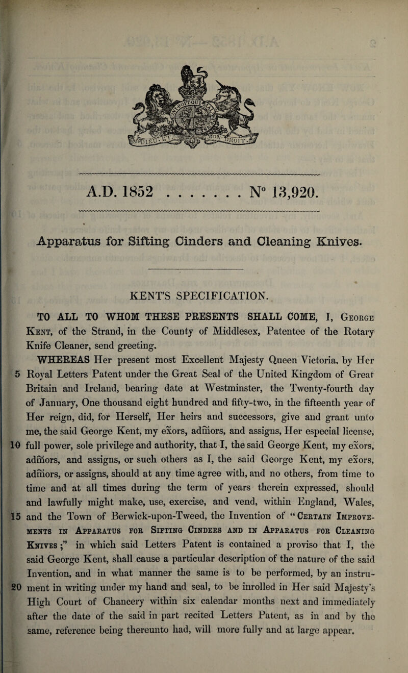 A.D. 1852 .N° 13,920. Apparatus for Sifting Cinders and Cleaning Knives. KENT’S SPECIFICATION. TO ALL TO WHOM THESE PRESENTS SHALL COME, I, George Kent, of the Strand, in the County of Middlesex, Patentee of the Rotary Knife Cleaner, send greeting. WHEREAS Her present most Excellent Majesty Queen Victoria, by Her 5 Royal Letters Patent under the Great Seal of the United Kingdom of Great Britain and Ireland, bearing date at Westminster, the Twenty-fourth day of January, One thousand eight hundred and fifty-two, in the fifteenth year of Her reign, did, for Herself, Her heirs and successors, give and grant unto me, the said George Kent, my exors, admors, and assigns, Her especial license, 10 full power, sole privilege and authority, that I, the said George Kent, my exors, admors, and assigns, or such others as I, the said George Kent, my exors, admors, or assigns, should at any time agree with, and no others, from time to time and at all times during the term of years therein expressed, should and lawfully might make, use, exercise, and vend, within England, Wales, 15 and the Town of Berwick-upon-Tweed, the Invention of “Certain Improve¬ ments in Apparatus for Sifting Cinders and in Apparatus for Cleaning Knives in which said Letters Patent is contained a proviso that I, the said George Kent, shall cause a particular description of the nature of the said Invention, and in what manner the same is to be performed, by an instru- 20 ment in writing under my hand and seal, to be inrolled in Her said Majesty’s High Court of Chancery within six calendar months next and immediately after the date of the said in part recited Letters Patent, as in and by the same, reference being thereunto had, will more fully and at large appear.