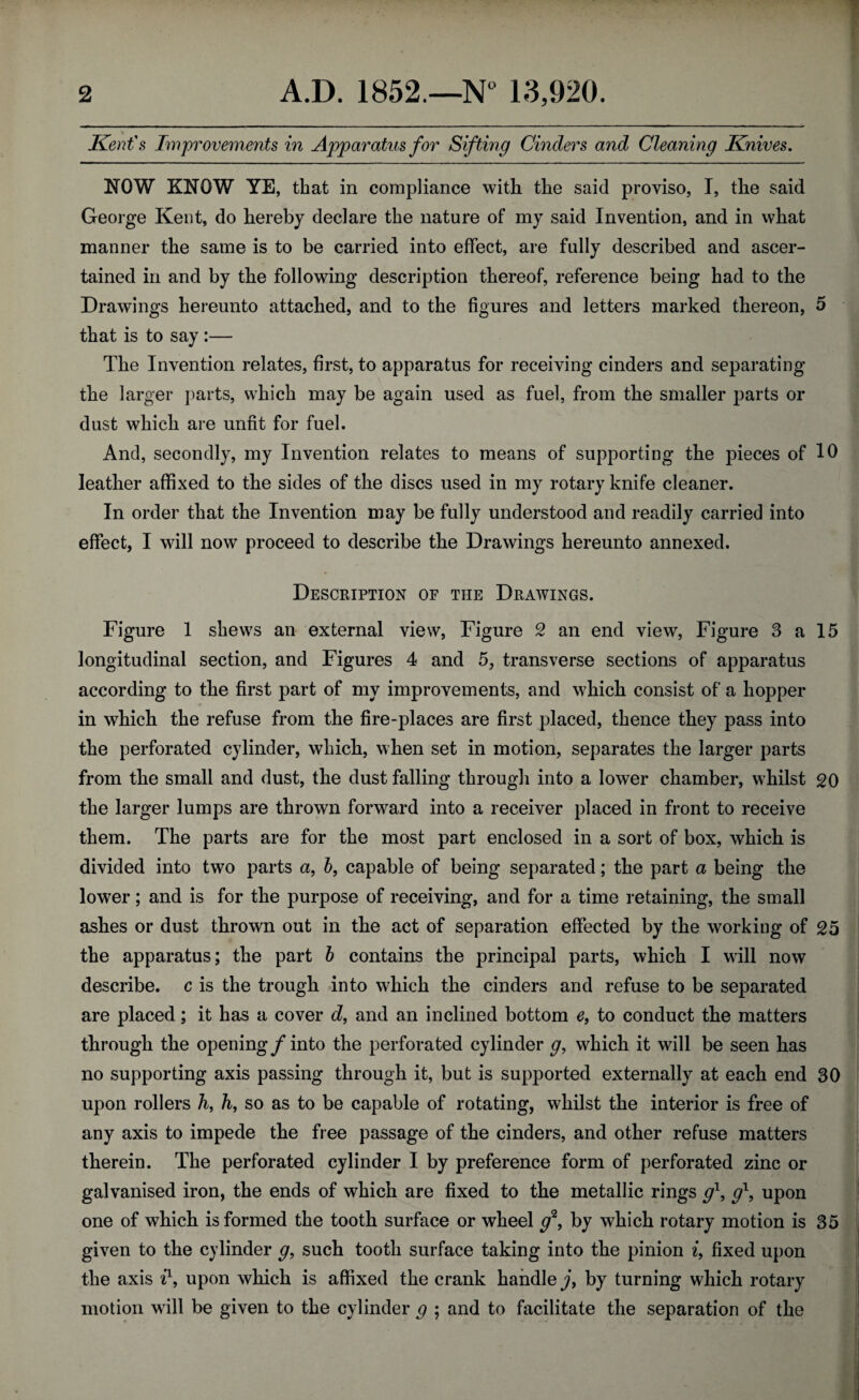 Kent's Improvements in Apparatus for Sifting Cinders and Cleaning Knives. NOW KNOW YE, that in compliance with the said proviso, I, the said George Kent, do hereby declare the nature of my said Invention, and in what manner the same is to be carried into effect, are fully described and ascer¬ tained in and by the following description thereof, reference being had to the Drawings hereunto attached, and to the figures and letters marked thereon, 5 that is to say :— The Invention relates, first, to apparatus for receiving cinders and separating the larger parts, which may be again used as fuel, from the smaller parts or dust which are unfit for fuel. And, secondly, my Invention relates to means of supporting the pieces of 10 leather affixed to the sides of the discs used in my rotary knife cleaner. In order that the Invention may be fully understood and readily carried into effect, I will now proceed to describe the Drawings hereunto annexed. Description of the Drawings. Figure 1 shews an external view, Figure 2 an end view, Figure 3 a 15 longitudinal section, and Figures 4 and 5, transverse sections of apparatus according to the first part of my improvements, and which consist of a hopper in which the refuse from the fire-places are first placed, thence they pass into the perforated cylinder, which, when set in motion, separates the larger parts from the small and dust, the dust falling through into a lower chamber, whilst 20 the larger lumps are thrown forward into a receiver placed in front to receive them. The parts are for the most part enclosed in a sort of box, which is divided into two parts a, b, capable of being separated; the part a being the lower; and is for the purpose of receiving, and for a time retaining, the small ashes or dust thrown out in the act of separation effected by the working of 25 the apparatus; the part b contains the principal parts, which I will now describe, c is the trough into which the cinders and refuse to be separated are placed; it has a cover d, and an inclined bottom e, to conduct the matters through the opening/into the perforated cylinder g, which it will be seen has no supporting axis passing through it, but is supported externally at each end 30 upon rollers h, h, so as to be capable of rotating, whilst the interior is free of any axis to impede the free passage of the cinders, and other refuse matters therein. The perforated cylinder I by preference form of perforated zinc or galvanised iron, the ends of which are fixed to the metallic rings g\ g1, upon one of which is formed the tooth surface or wheel /, by which rotary motion is 35 given to the cylinder g9 such tooth surface taking into the pinion i, fixed upon the axis i1, upon which is affixed the crank handle j, by turning which rotary motion will be given to the cylinder g ; and to facilitate the separation of the