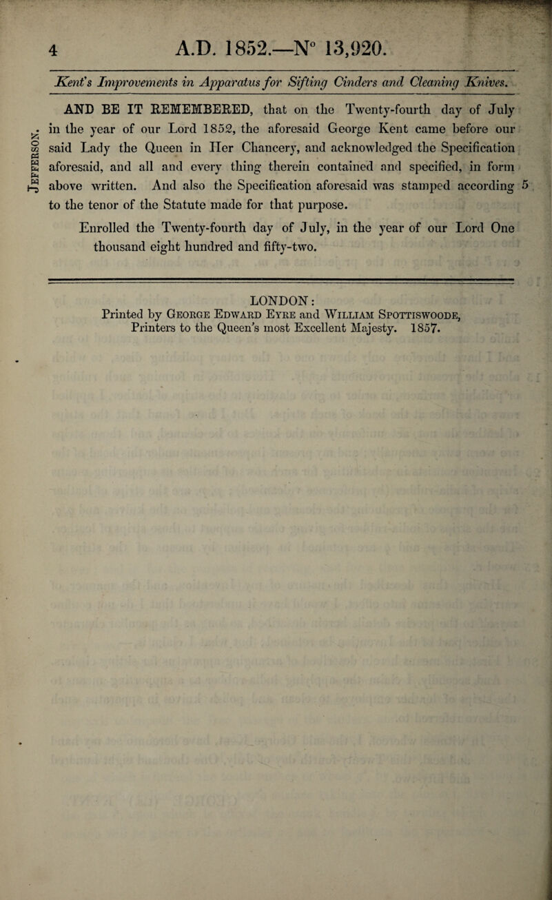 Jefferson. Kent's Improvements in Apparatus for Sifting Cinders and Cleaning Knives. AND BE IT REMEMBERED, that on the Twenty-fourth clay of July in the year of our Lord 1852, the aforesaid George Kent came before our said Lady the Queen in Her Chancery, and acknowledged the Specification aforesaid, and all and every thing therein contained and specified, in form above written. And also the Specification aforesaid was stamped according 5 to the tenor of the Statute made for that purpose. Enrolled the Twenty-fourth day of July, in the year of our Lord One thousand eight hundred and fifty-two. LONDON: Printed by George Edward Eyre and Willi am Spottiswoode, Printers to the Queen's most Excellent Majesty. 1857.