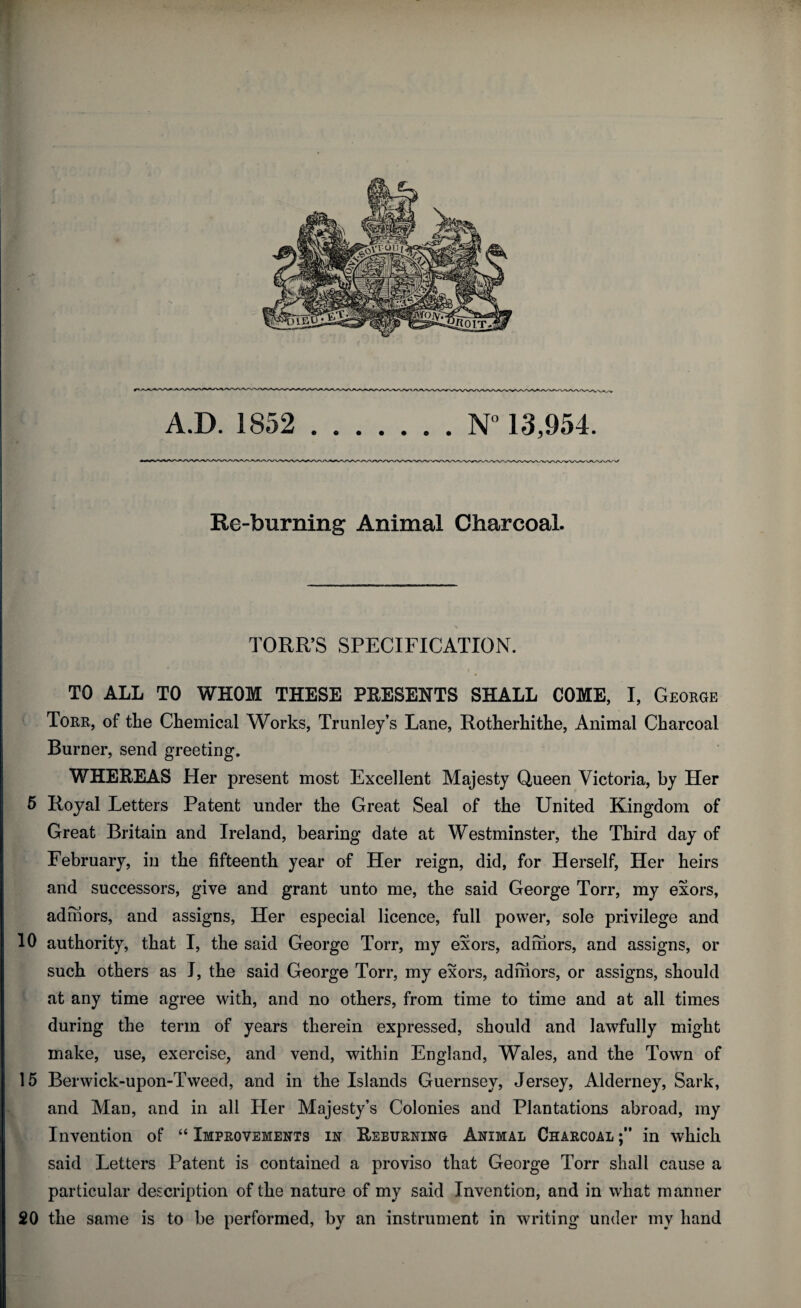 Re-burning Animal Charcoal. TORR’S SPECIFICATION. TO ALL TO WHOM THESE PRESENTS SHALL COME, I, George Torr, of the Chemical Works, Trunley’s Lane, Rotherhithe, Animal Charcoal Burner, send greeting. WHEREAS Her present most Excellent Majesty Queen Victoria, by Her 5 Royal Letters Patent under the Great Seal of the United Kingdom of Great Britain and Ireland, bearing date at Westminster, the Third day of February, in the fifteenth year of Her reign, did, for Herself, Her heirs and successors, give and grant unto me, the said George Torr, my exors, adrhors, and assigns, Her especial licence, full power, sole privilege and 10 authority, that I, the said George Torr, my exors, adrhors, and assigns, or such others as J, the said George Torr, my exors, admors, or assigns, should at any time agree with, and no others, from time to time and at all times during the term of years therein expressed, should and lawfully might make, use, exercise, and vend, within England, Wales, and the Town of 15 Berwick-upon-Tweed, and in the Islands Guernsey, Jersey, Alderney, Sark, and Man, and in all Her Majesty’s Colonies and Plantations abroad, my Invention of “ Improvements in Reeurning Animal Charcoal in which said Letters Patent is contained a proviso that George Torr shall cause a particular description of the nature of my said Invention, and in what manner 20 the same is to be performed, by an instrument in writing under mv hand