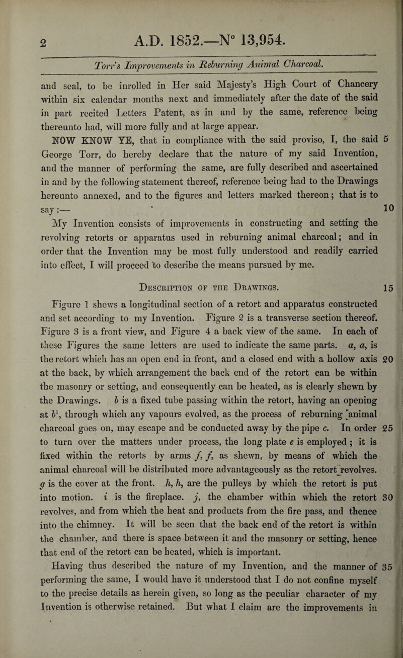 Torrs Improvements in Reburning Animal Charcoal. and seal, to be inrolled in Her said Majesty’s High Court of Chancery within six calendar months next and immediately after the date of the said in part recited Letters Patent, as in and by the same, reference being thereunto had, will more fully and at large appear. NOW KNOW YE, that in compliance with the said proviso, I, the said 5 George Ton*, do hereby declare that the nature of my said Invention, and the manner of performing the same, are fully described and ascertained in and by the following statement thereof, reference being had to the Drawings hereunto annexed, and to the figures and letters marked thereon; that is to say:— ' 10 My Invention consists of improvements in constructing and setting the revolving retorts or apparatus used in reburning animal charcoal; and in order that the Invention may be most fully understood and readily carried into effect, I will proceed to describe the means pursued by me. Description of the Drawings. 15 Figure 1 shews a longitudinal section of a retort and apparatus constructed and set according to my Invention. Figure 2 is a transverse section thereof. Figure 3 is a front view, and Figure 4 a back view of the same. In each of these Figures the same letters are used to indicate the same parts, a, a> is the retort which has an open end in front, and a closed end with a hollow axis 20 at the back, by which arrangement the back end of the retort can be within the masonry or setting, and consequently can be heated, as is clearly shewn by the Drawings. b is a fixed tube passing within the retort, having an opening at b1, through which any vapours evolved, as the process of reburning animal charcoal goes on, may escape and be conducted away by the pipe c. In order 25 to turn over the matters under process, the long plate e is employed ; it is fixed within the retorts by arms /, /, as shewn, by means of which the animal charcoal will be distributed more advantageously as the retort revolves. g is the cover at the front, h, h, are the pulleys by which the retort is put into motion, i is the fireplace, y, the chamber within which the retort 30 revolves, and from which the heat and products from the fire pass, and thence into the chimney. It will be seen that the back end of the retort is within the chamber, and there is space between it and the masonry or setting, hence that end of the retort can be heated, which is important. Having thus described the nature of my Invention, and the manner of 35 performing the same, I would have it understood that I do not confine myself to the precise details as herein given, so long as the peculiar character of my Invention is otherwise retained. But what I claim are the improvements in