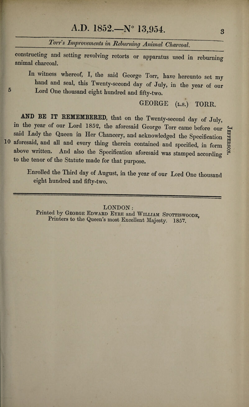 _Tory’s Improvements in Reburning Animal Charcoal. constructing and setting revolving retorts or apparatus used in reburning animal charcoal. In witness whereof, I, the said George Ton-, have hereunto set my hand and seal, this Twenty-second day of July, in the year of our 5 Lord One thousand eight hundred and fifty-two. GEORGE (l.s.) TORR. AND BE IT REMEMBERED, that on the Twenty-second day of July, in the year of our Lord 1852, the aforesaid George Torr came before our said Lady the Queen in Her Chancery, and acknowledged the Specification 10 aforesaid, and all and every thing therein contained and specified, in form above written. And also the Specification aforesaid was stamped according to the tenor of the Statute made for that purpose. Enrolled the Third day of August, in the year of our Lord One thousand eight hundred and fifty-two. LONDON: Printed by George Edward Eyre and William Spottiswoode Printers to the Queen’s most Excellent Majesty. 1857. Jefferson.