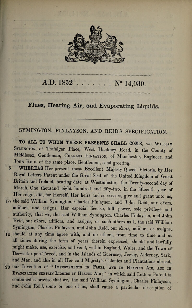 Flues, Heating Air, and Evaporating Liquids. SYMINGTON, FINLAYSON, AND REIDS SPECIFICATION. TO ALL TO WHOM THESE PRESENTS SHALL COME, we, William Symington, of Trafalgar Place, West Hackney Road, in the County of Middlesex, Gentleman, Charles Finlayson, of Manchester, Engineer, and John Reid, of the same place, Gentleman, send greeting. 5 WHEREAS Her present most Excellent Majesty Queen Victoria, by Her Royal Letters Patent under the Great Seal of the United Kingdom of Great Britain and Ireland, bearing date at Westminster, the Twenty-second day of March, One thousand eight hundred and fifty-two, in the fifteenth year of Her reign, did, for Herself, Her heirs and successors, give and grant unto us, 10 the said William Symington, Charles Finlayson, and John Reid, our exors, admors, and assigns, Her especial license, full power, sole privilege and authority, that we, the said William Symington, Charles Finlayson, and John Reid, our exors, admors, and assigns, or such others as I, the said William Symington, Charles Finlayson, and John Reid, our exors, admors, or assigns, 15 should at any time agree with, and no others, from time to time and at all times during the term of years therein expressed, should and lawfully might make, use, exercise, and vend, within England, Wales, and the Town of Berwick-upon-Tweed, and in the Islands of Guernsey, Jersey, Alderney, Sark, and Man, and also in all Her said Majesty’s Colonies and Plantations abroad, 20 our Invention of “ Improvements in Flues, and in Heating Air, and in Evaporating certain Liquids by Heated Air in which said Letters Patent is contained a proviso that we, the said William Symington, Charles Finlayson, and John Reid, some or one of us, shall cause a particular description of