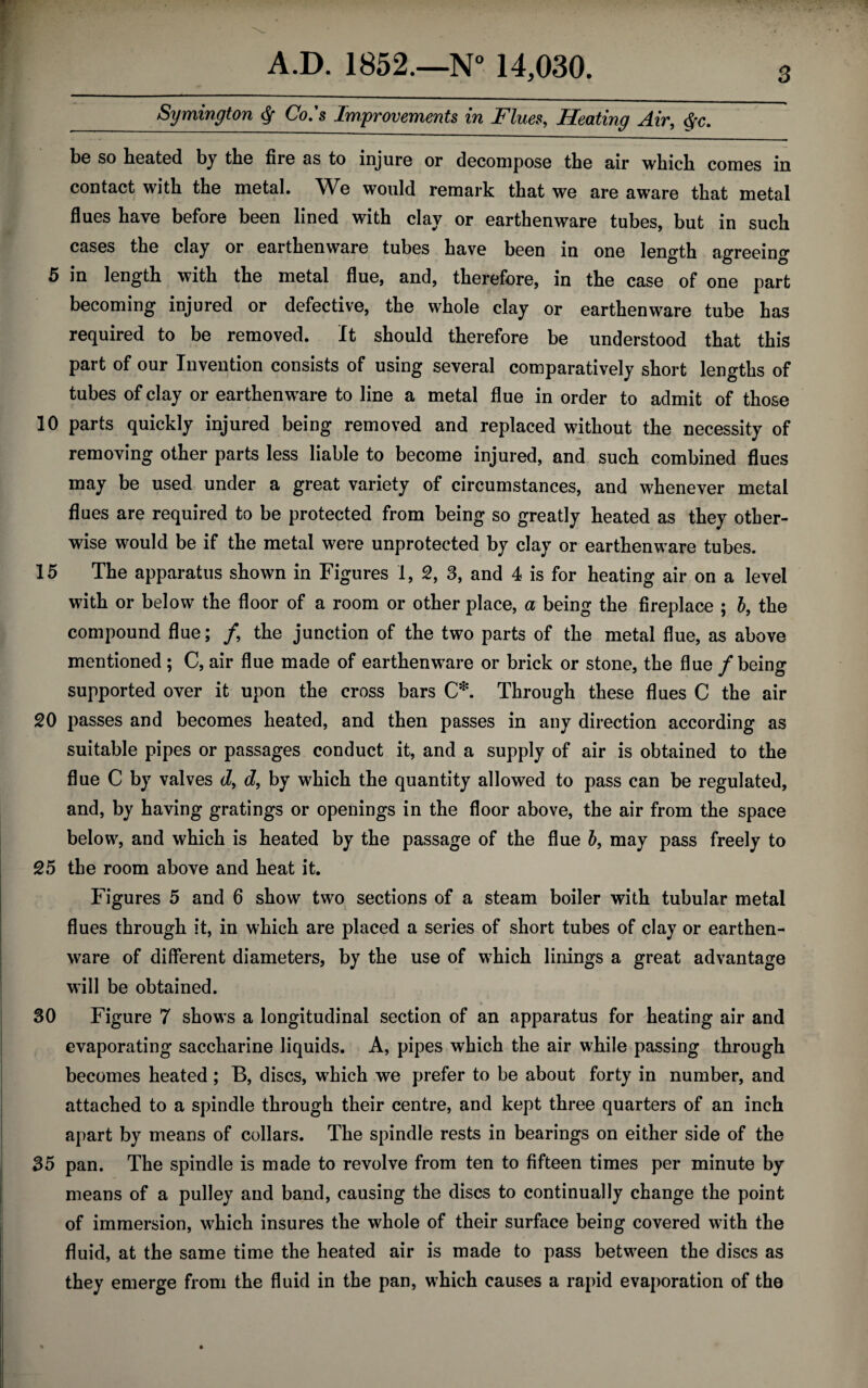 Symington § Co.'s Improvements in Flues, Heating Air, §c. be so heated by the fire as to injure or decompose the air which comes in contact with the metal. We would remark that we are aware that metal flues have before been lined with clay or earthenware tubes, but in such cases the clay or earthenware tubes have been in one length agreeing 5 in length with the metal flue, and, therefore, in the case of one part becoming injured or defective, the whole clay or earthenware tube has required to be removed. It should therefore be understood that this part of our Invention consists of using several comparatively short lengths of tubes of clay or earthenware to line a metal flue in order to admit of those 10 parts quickly injured being removed and replaced without the necessity of removing other parts less liable to become injured, and such combined flues may be used under a great variety of circumstances, and whenever metal flues are required to be protected from being so greatly heated as they other¬ wise would be if the metal were unprotected by clay or earthenware tubes. 15 The apparatus shown in Figures 1, 2, 3, and 4 is for heating air on a level with or below the floor of a room or other place, a being the fireplace ; b, the compound flue; /, the junction of the two parts of the metal flue, as above mentioned ; C, air flue made of earthenware or brick or stone, the flue / being supported over it upon the cross bars C*. Through these flues C the air 20 passes and becomes heated, and then passes in any direction according as suitable pipes or passages conduct it, and a supply of air is obtained to the flue C by valves d9 d9 by which the quantity allowed to pass can be regulated, and, by having gratings or openings in the floor above, the air from the space below, and which is heated by the passage of the flue b, may pass freely to 25 the room above and heat it. Figures 5 and 6 show two sections of a steam boiler with tubular metal flues through it, in which are placed a series of short tubes of clay or earthen¬ ware of different diameters, by the use of which linings a great advantage will be obtained. 30 Figure 7 shows a longitudinal section of an apparatus for heating air and evaporating saccharine liquids. A, pipes which the air while passing through becomes heated ; B, discs, which we prefer to be about forty in number, and attached to a spindle through their centre, and kept three quarters of an inch apart by means of collars. The spindle rests in bearings on either side of the 35 pan. The spindle is made to revolve from ten to fifteen times per minute by means of a pulley and band, causing the discs to continually change the point of immersion, which insures the whole of their surface being covered with the fluid, at the same time the heated air is made to pass between the discs as they emerge from the fluid in the pan, which causes a rapid evaporation of the