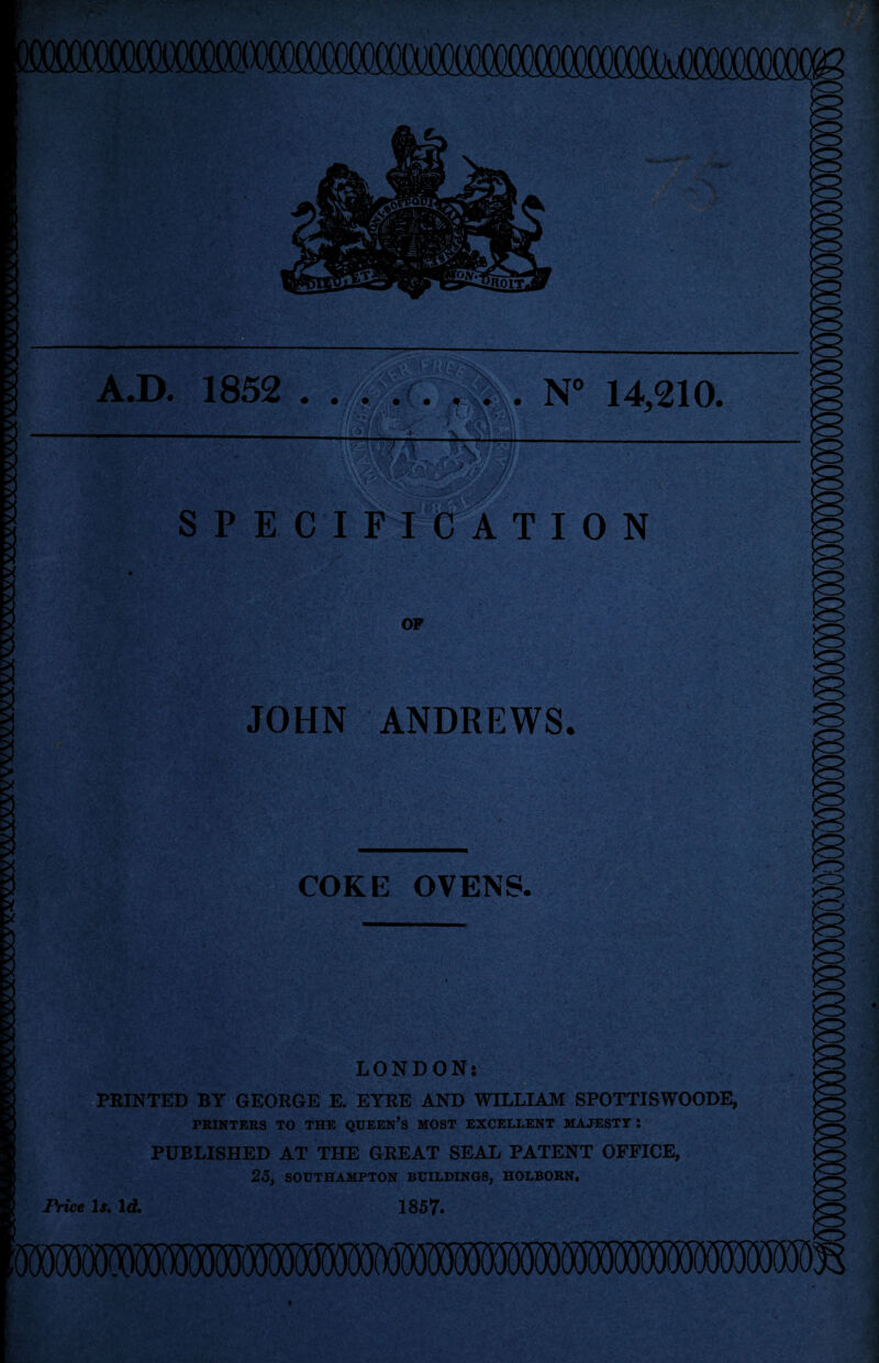 A.D. 1852 S P E C I F I C A T OP N° 14,210. I 0 N JOHN ANDREWS. COKE OVENS. LONDON: PRINTED BY GEORGE E. EYRE AND WILLIAM SPOTTISWOODE, PRINTERS TO THE QUEEN’S MOST EXCELLENT MAJESTY : PUBLISHED AT THE GREAT SEAL PATENT OFFICE, 25, SOUTHAMPTON BUILDINGS, HOLBOBN. Price Is. Id. 1857.