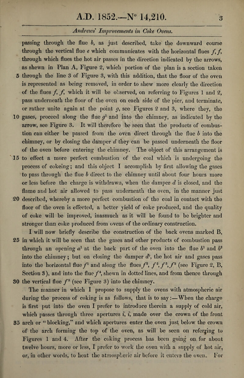 Andrews Improvements in Coke Ovens. passing through the flue b, as just described, take the downward course through the vertical flue e which communicates with the horizontal flues /, /, through which flues the hot air passes in the direction indicated by the arrows, as shewn in Plan A, Figure 2, which portion of the plan is a section taken 5 through the line 3 of Figure 3, with this addition, that the floor of the oven is represented as being removed, in order to shew more clearly the direction of the flues / f which it will be observed, on referring to Figures 1 and 2, pass underneath the floor of the oven on each side of the pier, and terminate, or rather unite again at the point g, see Figures 2 and 3, where they, the 10 gases, proceed along the flue g1 and into the chimney, as indicated by the arrow, see Figure 3. It will therefore be seen that the products of combus¬ tion can either be passed from the oven direct through the flue b into the chimney, or by closing the damper d they can be passed underneath the floor of the oven before entering the chimney. The object of this arrangement is 15 to effect a more perfect combustion of the coal which is undergoing the process of cokeing; and this object I accomplish by first allowing the gases to pass through the flue b direct to the chimney until about four hours more or less before the charge is withdrawn, when the damper d is closed, and the flame and hot air allowed to pass underneath the oven, in the manner just 20 described, whereby a more perfect combustion of the coal in contact with the floor of the oven is effected, a better yield of coke produced, and the quality of coke will be improved, inasmuch as it will be found to be brighter and stronger than coke produced from ovens of the ordinary construction. I will now briefly describe the construction of the back ovens marked B, 25 in which it will be seen that the gases and other products of combustion pass through an opening a} at the back part of the oven into the flue bx and b2 into the chimney; but on closing the damper d% the hot air and gases pass into the horizontal flue/1 and along the flues/*2, /2,/3,/3 (see Figure 2, B, Section 3), and into the flue/4, shewn in dotted lines, and from thence through 30 the vertical flue /5 (see Figure 3) into the chimney. The manner in which I propose to supply the ovens with atmospheric air during the process of coking is as follows, that is to say:—When the charge is first put into the oven I prefer to introduce therein a supply of cold air, which passes through three apertures i, i, made over the crown of the front 35 arch or “blocking,” and which apertures enter the oven just below the crown of the arch forming the top of the oven, as will be seen on referring to Figures 1 and 4. After the coking process has been going on for about twelve hours, more or less, I prefer to work the oven with a supply of hot air, or, in other words, to heat the atmospheric air before it enters the oven. For