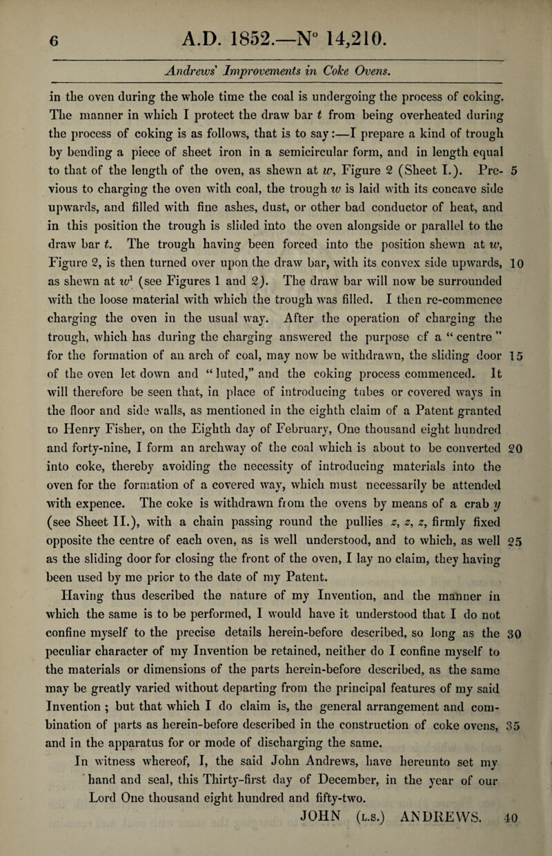 Andrews Improvements in Coke Ovens. in the oven during the whole time the coal is undergoing the process of coking. The manner in which I protect the draw bar t from being overheated during the process of coking is as follows, that is to say:—I prepare a kind of trough by bending a piece of sheet iron in a semicircular form, and in length equal to that of the length of the oven, as shewn at w, Figure 2 (Sheet I.). Pre- 5 vious to charging the oven with coal, the trough w is laid with its concave side upwards, and filled with fine ashes, dust, or other bad conductor of heat, and in this position the trough is slided into the oven alongside or parallel to the draw bar t. The trough having been forced into the position shewn at te, Figure 2, is then turned over upon the draw bar, with its convex side upwards, 10 as shewn at ivl (see Figures 1 and 2). The draw bar will now be surrounded with the loose material with which the trough was filled. I then re-commence charging the oven in the usual way. After the operation of charging the trough, which has during the charging answered the purpose cf a “ centre ” for the formation of an arch of coal, may now be withdrawn, the sliding door 15 of the oven let down and “ luted,” and the coking process commenced. It will therefore be seen that, in place of introducing tubes or covered ways in the floor and side walls, as mentioned in the eighth claim of a Patent granted to Henry Fisher, on the Eighth day of February, One thousand eight hundred and forty-nine, I form an archway of the coal which is about to be converted 20 into coke, thereby avoiding the necessity of introducing materials into the oven for the formation of a covered wav, which must necessarily be attended with expence. The coke is withdrawn from the ovens by means of a crab y (see Sheet II.), with a chain passing round the pullies 2, 2, firmly fixed opposite the centre of each oven, as is well understood, and to which, as well 25 as the sliding door for closing the front of the oven, I lay no claim, they having been used by me prior to the date of my Patent. Having thus described the nature of my Invention, and the manner in which the same is to be performed, 1 would have it understood that I do not confine myself to the precise details herein-before described, so long as the 30 peculiar character of my Invention be retained, neither do I confine myself to the materials or dimensions of the parts herein-before described, as the same may be greatly varied without departing from the principal features of my said Invention ; but that which I do claim is, the general arrangement and com¬ bination of parts as herein-before described in the construction of coke ovens, 35 and in the apparatus for or mode of discharging the same. In witness whereof, I, the said John Andrews, have hereunto set my hand and seal, this Thirty-first day of December, in the year of our Lord One thousand eight hundred and fifty-two. JOHN (l.s.) ANDREWS. 40