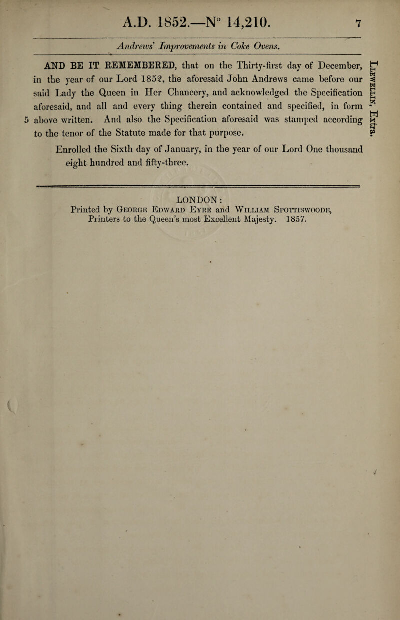 Andrews Improvements in Coke Ovens. AND BE IT REMEMBERED, that on the Thirty-first clay of December, in the year of our Lord 1852, the aforesaid John Andrews came before our said Lady the Queen in Her Chancery, and acknowledged the Specification aforesaid, and all and every thing therein contained and specified, in form 5 above written. And also the Specification aforesaid was stamped according to the tenor of the Statute made for that purpose. Enrolled the Sixth day of January, in the year of our Lord One thousand eight hundred and fifty-three. LONDON: Printed by George Edward Eyre and William Spottiswoode, Printers to the Queen’s most Excellent Majesty. 1857. Llewellin, Extra,