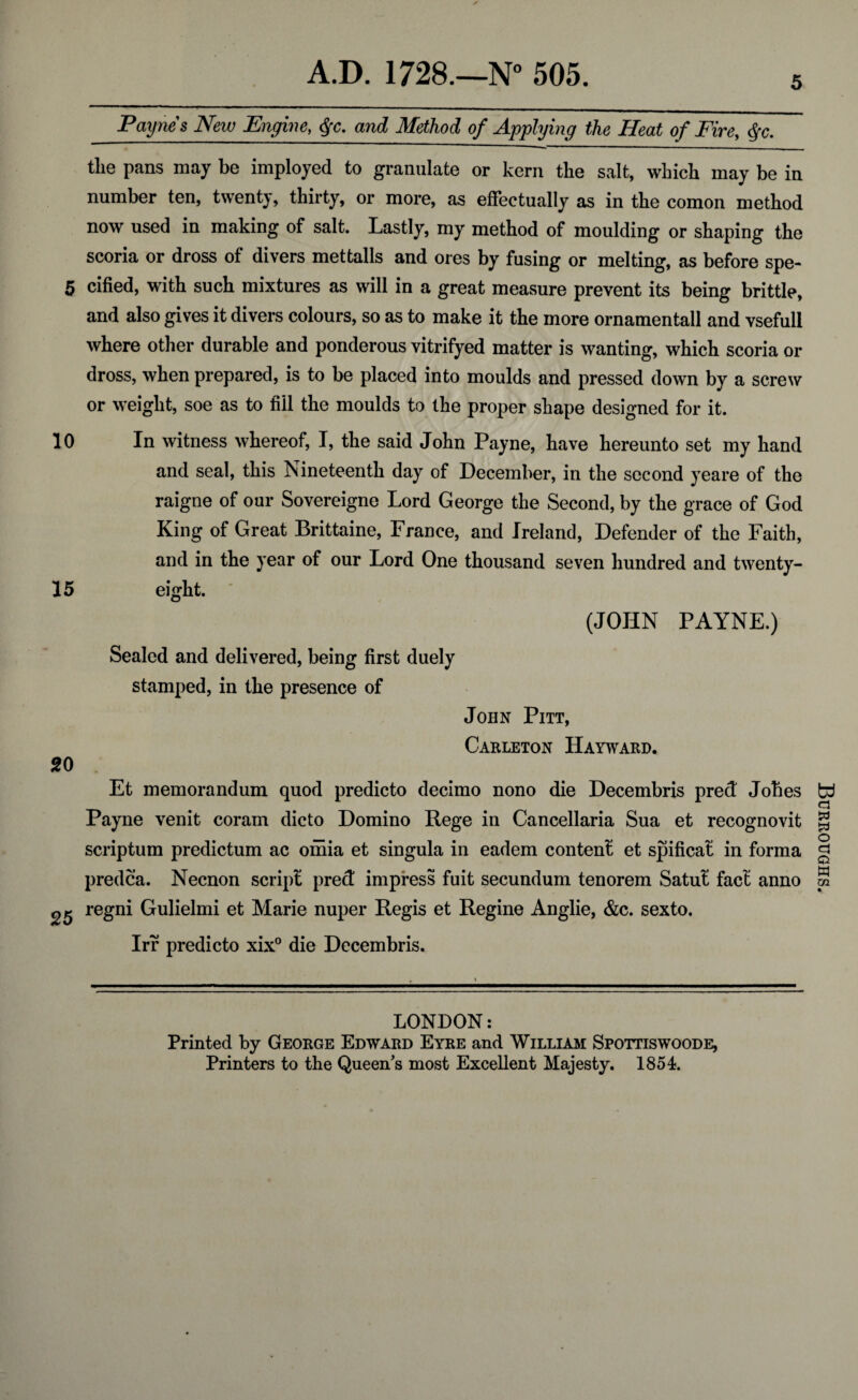 5 Paynes New Engine, $c. and Method of Applying the Heat of Fire, $c. the pans may be imployed to granulate or kern the salt, whicb may be in number ten, twenty, thirty, or more, as effectually as in the comon method now used in making of salt Lastly, my method of moulding or shaping the scoria or dross of divers mettalls and ores by fusing or melting, as before spe- 5 cified, with such mixtures as will in a great measure prevent its being brittle, and also gives it divers colours, so as to make it the more ornamentall and vsefull where other durable and ponderous vitrifyed matter is wanting, which scoria or dross, when prepared, is to be placed into moulds and pressed down by a screw or weight, soe as to fill the moulds to the proper shape designed for it. 10 In witness whereof, I, the said John Payne, have hereunto set my hand and seal, this Nineteenth day of December, in the second yeare of the raigne of our Sovereigne Lord George the Second, by the grace of God King of Great Brittaine, France, and Ireland, Defender of the Faith, and in the year of our Lord One thousand seven hundred and twenty- 15 eight. (JOHN PAYNE.) Sealed and delivered, being first duely stamped, in the presence of John Pitt, Carleton Hayward. 20 Et memorandum quod predicto decimo nono die Decembris pred Jobes Payne venit coram dicto Domino Rege in Cancellaria Sua et recognovit scriptum predictum ac omia et singula in eadem content et spificat in forma predca. Necnon script pred impress fuit secundum tenorem Satut fact anno 25 regni Gulielmi et Marie nuper Regis et Regine Anglie, &c. sexto. Irr predicto xix° die Decembris. LONDON: Printed by George Edward Eyre and William Spottiswoode, Printers to the Queen's most Excellent Majesty. 1854. Burroughs.