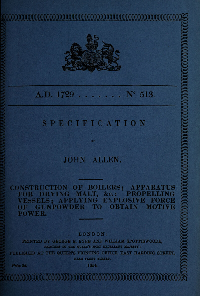 SPECIFICATION nv JOHN ALLEN. CONSTRUCTION OF BOILERS; APPARATUS FOR DRYING MALT, &c.; PROPELLING VESSELS; APPLYING EXPLOSIVE FORCE OF GUNPOWDER TO OBTAIN MOTIVE POWER. LONDON: PRINTED BY GEORGE E. EYRE AND WILLIAM SPOTTISWOODE, PRINTERS TO THE QUEEN’S MOST EXCELLENT MAJESTY: PUBLISHED AT THE QUEEN’S PRINTING OFFICE, EAST HARDING STREET, NEAR FLEET STREET. Price 3d, 1854. A.D. 1729 .N° 513. to to to to