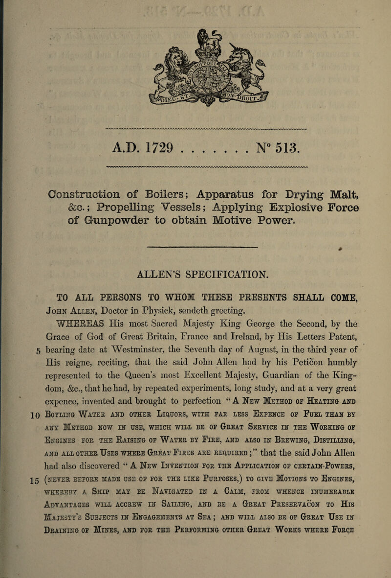 v ? A.D. 1729 .N° 513. Construction of Boilers; Apparatus for Drying Malt, &c.; Propelling Vessels; Applying Explosive Force of Gunpowder to obtain Motive Power. ALLEN’S SPECIFICATION. TO ALL PERSONS TO WHOM THESE PRESENTS SHALL COME, John Allen, Doctor in Physick, sendeth greeting. WHEREAS His most Sacred Majesty King George the Second, by the Grace of God of Great Britain, France and Ireland, by llis Letters Patent, 1 * 5 bearing date at Westminster, the Seventh clay of August, in the third year of His reigne, reciting, that the said John Allen had by his Peticon humbly represented to the Queen’s most Excellent Majesty, Guardian of the King¬ dom, &c., that he had, by repeated experiments, long study, and at a very great expence, invented and brought to perfection “ A New Method op Heating and 10 Boyling Water and other Liquors, with far less Expence op Fuel than by any Method now in use, which will be of Great Service in the Working op Engines for the Raising op Water by Fire, and also in Brewing, Distilling, and all other Uses where Great Fires are required that the said John Allen had also discovered “ A New Invention for the Application op certain Powers, 15 (never before made use op for the like Purposes,) to give Motions to Engines, whereby a Ship may be Navigated in a Calm, prom whence innumerable Advantages will accrew in Sailing, and be a Great Preservacon to His Majesty’s Subjects in Engagements at Sea ; and will also be op Great Use in Draining of Mines, and for the Performing other Great Works where Force