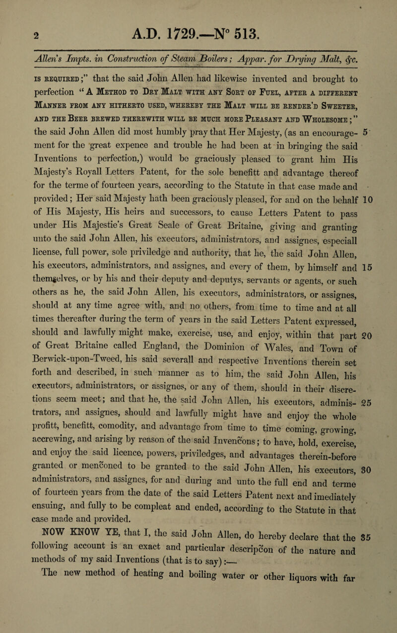 Allen’s Impts. in Construction of Steam Boilers; Appar. for Drying Malt, Qc. is required;” that the said John Allen had likewise invented and brought to perfection “ A Method to Dry Malt with any Sort op Fuel, after a different Manner from any hitherto used, whereby the Malt will be render’d Sweeter, and the Beer brewed therewith will be much more Pleasant and Wholesome ; ” the said John Allen did most humbly pray that Her Majesty, (as an encourage- 5 ment for the great expence and trouble he had been at in bringing the said Inventions to perfection,) would be graciously pleased to grant him His Majesty’s Royall Letters Patent, for the sole benefitt and advantage thereof for the terme of fourteen years, according to the Statute in that case made and • provided; Her said Majesty hath been graciously pleased, for and on the behalf 10 of His Majesty, His heirs and successors, to cause Letters Patent to pass under His Majestie’s Great Seale of Great Britaine, giving and granting unto the said John Allen, his executors, administrators, and assignes, especiall license, full power, sole priviledge and authority, that he, the said John Allen, his executors, administrators, and assignes, and every of them, by himself and 15 themselves, or by his and their deputy and deputys, servants or agents, or such others as he, the said John Allen, his executors, administrators, or assignes, should at any time agree with, and no others, from time to time and at all times thereafter during the term of years in the said Letters Patent expressed, should and lawfully might make, exercise, use, and enjoy, within that part 20 of Great Britaine called England, the Dominion of Wales, and Town of Berwick-upon-Tweed, his said severall and respective Inventions therein set forth and described, in such manner as to him, the said John Allen, his executors, administrators, or assignes, or any of them, should in their discre¬ tions seem meet; and that he, the said John Allen, his executors, adminis- 25 trators, and assignes, should and lawfully might have and enjoy the whole profitt, benefitt, comodity, and advantage from time to time coming, growing, accrewing, and arising by reason of the said Invencons; to have, hold, exercise^ and enjoy the said licence, powers, priviledges, and advantages therein-before granted or mentioned to be granted to the said John Allen, his executors, 30 administrators, and assignes, for and during and unto the full end and terme of fourteen years from the date of the said Letters Patent next and imediately ensuing, and fully to be compleat and ended, according to the Statute in that case made and provided. NOW KNOW YE, that I, the said John Allen, do hereby declare that the 35 following account is an exact and particular descripcon of the nature and methods of my said Inventions (that is to say):_ The new method of heating and boiling water or other liquors with far