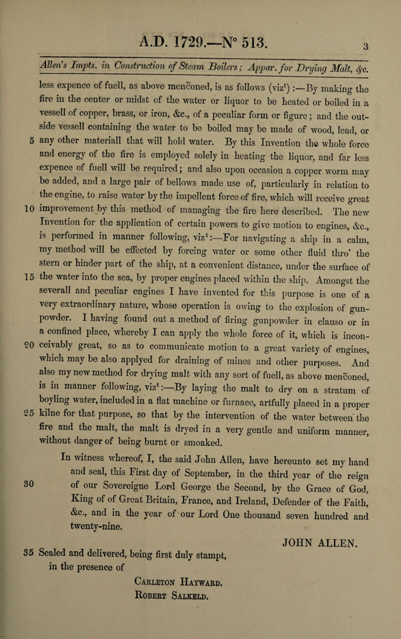 Allens Impts. in Construction of Steam Boilers; Appar. for Drying Malt, &c. less expence of fuell, as above men coned, is as follows (viz*) :—1 \y making tbe fire in the center or midst of the water or liquor to be heated or boiled in a vessell of copper, brass, or iron, &c., of a peculiar form or figure; and the out¬ side vessell containing the water to be boiled may be made of wood, lead, or 5 any other materiall that will hold water. By this Invention the whole force and energy of the fire is employed solely in heating the liquor, and far less expence of fuell will be required; and also upon occasion a copper worm may be added, and a large pair of bellows made use of, particularly in relation to the engine, to raise water' by the impellent force of fire, which will receive great 10 improvement by this method of managing the fire here described. The new Invention foi the application of certain powers to give motion to engines, &c., is performed in manner following, viz*:—For navigating a ship in a calm, my method will be effected by forcing water or some other fluid thro’ the stein or hindei part of the ship, at a convenient distance, under the surface of 15 the water into the sea, by proper engines placed within the ship. Amongst the severall and peculiar engines I have invented for this purpose is one of a very extraordinary nature, whose operation is owing to the explosion of gun¬ powder. I having found out a method of firing gunpowder in clauso or in a confined place, whereby I can apply the whole force of it, which is incon- 20 ceivably great, so as to communicate motion to a great variety of engines, which may be also applyed for draining of mines and other purposes. And also my new method for drying malt with any sort of fuell, as above menconed, is in manner following, viz*By laying the malt to dry on a stratum of boy ling water, included in a flat machine or furnace, artfully placed in a proper 25 kilne for that purpose, so that by the intervention of the water between the fire and the malt, the malt is dryed in a very gentle and uniform manner, without danger of being burnt or smoaked. In witness whereof, I, the said John Allen, have hereunto set my hand and seal, this First day of September, in the third year of the reign 30 of our Sovereigne Lord George the Second, by the Grace of God, King of of Great Britain, France, and Ireland, Defender of the Faith, &c., and in the year of our Lord One thousand seven hundred and twenty-nine. JOHN ALLEN. 35 Sealed and delivered, being first duly stampt, in the presence of Carleton Hayward. Robert Salkeld.