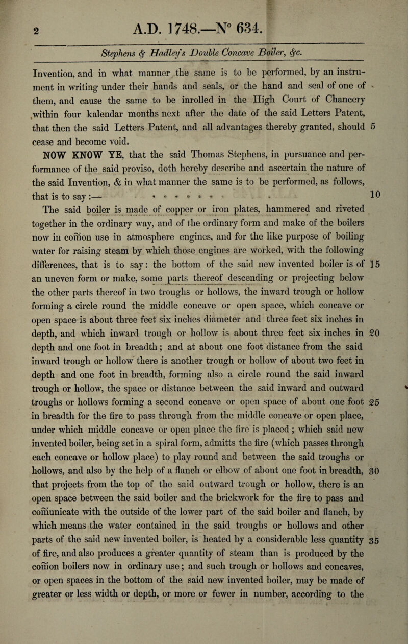 Stephens <$• Hadley s Double Concave Boiler, $■<?. Invention, and in what manner the same is to be performed, by an instru¬ ment in writing under their hands and seals, or the hand and seal of one of > them, and cause the same to be inrolled in the High Court of Chancery within four kalendar months next after the date of the said Letters Patent, that then the said Letters Patent, and all advantages thereby granted, should 5 cease and become void. NOW KNOW YE, that the said Thomas Stephens, in pursuance and per¬ formance of the said proviso, doth hereby describe and ascertain the nature of the said Invention, & in what manner the same is to be performed, as follows, that is to say:— -•••••** * 10 The said boiler is made of copper or iron plates, hammered and riveted together in the ordinary way, and of the ordinary form and make of the boilers now in comon use in atmosphere engines, and for the like purpose of boiling water for raising steam by which those engines are worked, with the following differences, that is to say: the bottom of the said new invented boiler is of 15 an uneven form or make, some parts thereof descending or projecting below the other parts thereof in two troughs or hollows, the inward trough or hollow forming a circle round the middle concave or open space, which concave or open space is about three feet six inches diameter and three feet six inches in depth, and which inward trough or hollow is about three feet six inches in 20 depth and one foot in breadth; and at about one foot distance from the said inward trough or hollow there is another trough or hollow of about two feet in depth and one foot in breadth, forming also a circle round the said inward trough or hollow, the space or distance between the said inward and outward troughs or hollows forming a second concave or open space of about one foot 25 in breadth for the fire to pass through from the middle concave or open place, under which middle concave or open place the fire is placed ; which said new invented boiler, being set in a spiral form, admitts the fire (which passes through each concave or hollow place) to play round and between the said troughs or hollows, and also by the help of a flanch or elbow of about one foot in breadth, 30 that projects from the top of the said outward trough or hollow, there is an open space between the said boiler and the brickwork for the fire to pass and coinunicate with the outside of the lower part of the said boiler and flanch, by which means the water contained in the said troughs or hollows and other parts of the said new invented boiler, is heated by a considerable less quantity 35 of fire, and also produces a greater quantity of steam than is produced by the coinon boilers now in ordinary use; and such trough or hollows and concaves, or open spaces in the bottom of the said new invented boiler, may be made of greater or less width or depth, or more or fewer in number, according to the