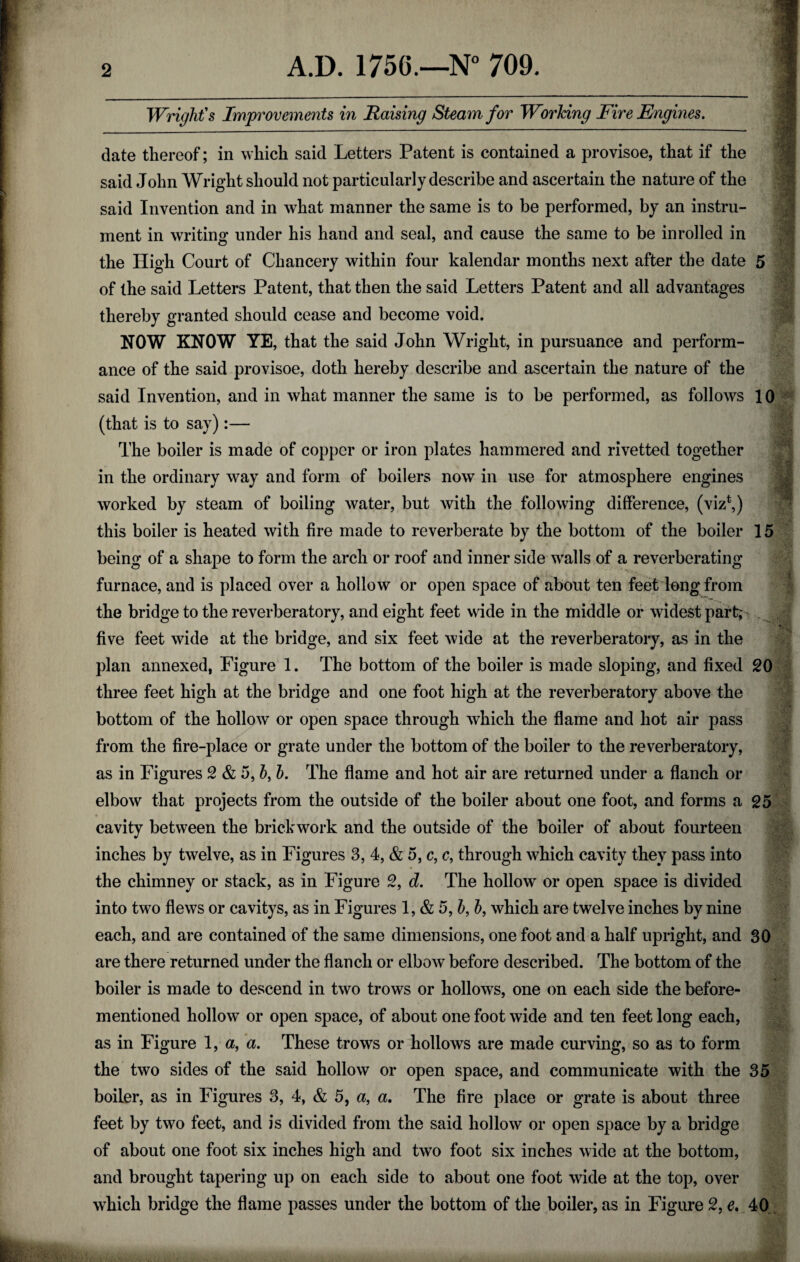 Wright's Improvements in Raising Steam for Working Fire Engines. date thereof; in which said Letters Patent is contained a provisoe, that if the said John Wright should not particularly describe and ascertain the nature of the said Invention and in what manner the same is to be performed, by an instru¬ ment in writing under his hand and seal, and cause the same to be in rolled in the High Court of Chancery within four kalendar months next after the date 5 of the said Letters Patent, that then the said Letters Patent and all advantages thereby granted should cease and become void. NOW KNOW YE, that the said John Wright, in pursuance and perform- . * • ' ance of the said provisoe, doth hereby describe and ascertain the nature of the said Invention, and in what manner the same is to be performed, as follows 10 (that is to say):— The boiler is made of copper or iron plates hammered and rivetted together in the ordinary way and form of boilers now in use for atmosphere engines worked by steam of boiling water, but with the following difference, (viz*,) this boiler is heated with fire made to reverberate by the bottom of the boiler 15 being of a shape to form the arch or roof and inner side walls of a reverberating furnace, and is placed over a hollow or open space of about ten feet long from the bridge to the reverberatory, and eight feet wide in the middle or widest part; five feet wide at the bridge, and six feet wide at the reverberatory, as in the plan annexed, Figure 1. The bottom of the boiler is made sloping, and fixed 20 three feet high at the bridge and one foot high at the reverberatory above the bottom of the hollow or open space through which the flame and hot air pass from the fire-place or grate under the bottom of the boiler to the reverberatory, as in Figures 2 & 5, 5, b. The flame and hot air are returned under a flanch or elbow that projects from the outside of the boiler about one foot, and forms a 25 cavity between the brickwork and the outside of the boiler of about fourteen inches by twelve, as in Figures 3, 4, & 5, c, c, through which cavity they pass into the chimney or stack, as in Figure 2, d. The hollow or open space is divided into two flews or cavitys, as in Figures 1 ,&5,b,b, which are twelve inches by nine each, and are contained of the same dimensions, one foot and a half upright, and 30 are there returned under the flanch or elbow before described. The bottom of the boiler is made to descend in two trows or hollows, one on each side the before- mentioned hollow or open space, of about one foot wide and ten feet long each, as in Figure 1, a, a. These trows or hollows are made curving, so as to form the two sides of the said hollow or open space, and communicate with the 35 feet by two feet, and is divided from the said hollow or open space by a bridge of about one foot six inches high and two foot six inches wide at the bottom, and brought tapering up on each side to about one foot wide at the top, over which bridge the flame passes under the bottom of the boiler, as in Figure 2, e. 40 ..