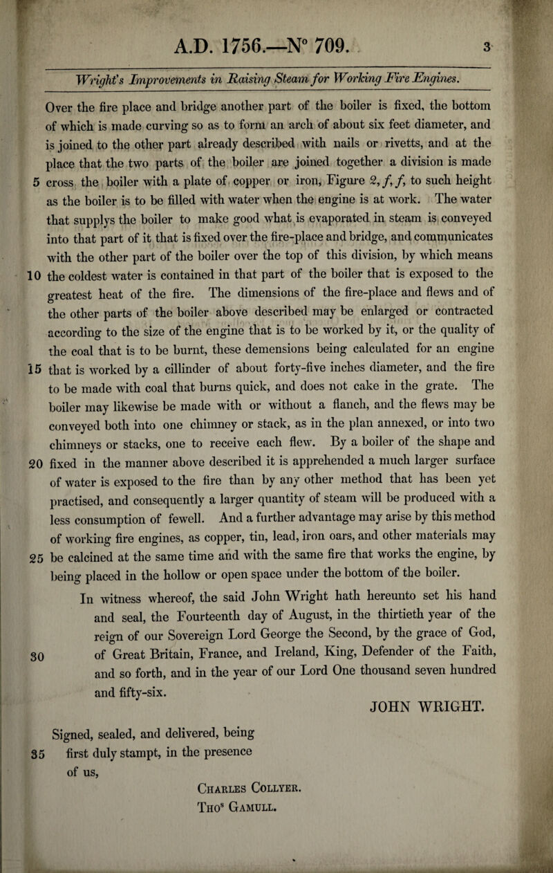 Wright's Improvements in Raising Steam for Working Fire Engines. Over the fire place and bridge another part of the boiler is fixed, the bottom of which is made curving so as to form an arch of about six feet diameter, and is joined to the other part already described with nails or rivetts, and at the place that the two parts of the boiler are joined together a division is made 5 cross the boiler with a plate of copper or iron, Figure 2, f f to such height as the boiler is to be filled with water when the engine is at work. The water that supplys the boiler to make good what is evaporated in steam is conveyed into that part of it that is fixed over the fire-place and bridge, and communicates with the other part of the boiler over the top of this division, by which means 10 the coldest water is contained in that part of the boiler that is exposed to the greatest heat of the fire. The dimensions of the fire-place and flews and of the other parts of the boiler above described may be enlarged or contracted according to the size of the engine that is to be worked by it, or the quality of the coal that is to be burnt, these demensions being calculated for an engine 15 that is worked by a cillinder of about forty-five inches diameter, and the fire to be made with coal that burns quick, and does not cake in the grate. The boiler may likewise be made with or without a flanch, and the flews may be conveyed both into one chimney or stack, as in the plan annexed, or into two chimneys or stacks, one to receive each flew. By a boiler of the shape and 20 fixed in the manner above described it is apprehended a much larger surface of water is exposed to the fire than by any other method that has been yet practised, and consequently a larger quantity of steam will be produced with a less consumption of fewell. And a further advantage may arise by this method of working fire engines, as copper, tin, lead, iron oars, and other materials may 25 be calcined at the same time and with the same fire that works the engine, by being placed in the hollow or open space under the bottom of the boiler. In witness whereof, the said John Wright hath hereunto set his hand and seal, the Fourteenth day of August, in the thirtieth year of the reign of our Sovereign Lord George the Second, by the grace of God, 30 of Great Britain, France, and Ireland, King, Defender of the Faith, and so forth, and in the year of our Lord One thousand seven hundred and fifty-six. JOHN WRIGHT. Signed, sealed, and delivered, being 35 first duly stampt, in the presence of us, Charles Collyer. Thos Gamull.