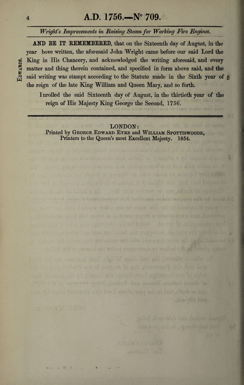 Edwards. Wright's Improvements in Raising Steam for Working Fire Engines. ■V  AND BE IT REMEMBERED, that on the Sixteenth day of August, in the year hove written, the aforesaid John Wright came before our said Lord the King in His Chancery, and acknowledged the writing aforesaid, and every matter and thing therein contained, and specified in form above said, and the said writing was stampt according to the Statute made in the Sixth year of the reign of the late King William and Queen Mary, and so forth. Inrolled the said Sixteenth day of August, in the thirtieth year of the reign of His Majesty King George the Second, 1756. LONDON: Printed by George Edward Eyre and William Spottiswoode, Printers to the Queen’s most Excellent Majesty. 1854.