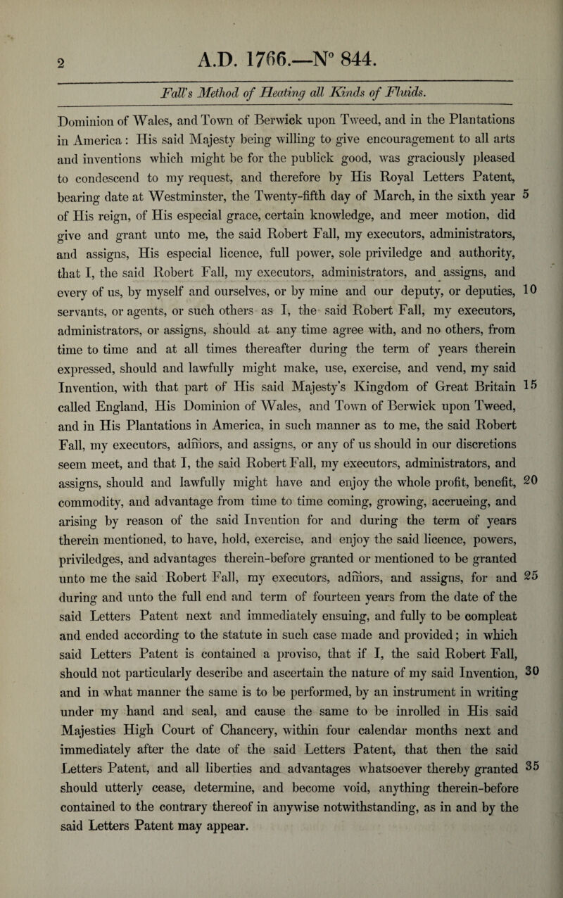 Fall's Method of Heating all Kinds of Fluids. Dominion of Wales, and Town of Berwick upon Tweed, and in the Plantations in America: His said Majesty being willing to give encouragement to all arts and inventions which might be for the publick good, was graciously pleased to condescend to my request, and therefore by His Royal Letters Patent, bearing date at Westminster, the Twenty-fifth day of March, in the sixth year 5 of His reign, of His especial grace, certain knowledge, and meer motion, did give and grant unto me, the said Robert Fall, my executors, administrators, and assigns, His especial licence, full power, sole priviledge and authority, that I, the said Robert Fall, my executors, administrators, and assigns, and every of us, by myself and ourselves, or by mine and our deputy, or deputies, 10 servants, or agents, or such others as I, the said Robert Fall, my executors, administrators, or assigns, should at any time agree with, and no others, from time to time and at all times thereafter during the term of years therein expressed, should and lawfully might make, use, exercise, and vend, my said Invention, with that part of His said Majesty’s Kingdom of Great Britain H> called England, His Dominion of Wales, and Town of Berwick upon Tweed, and in His Plantations in America, in such manner as to me, the said Robert Fall, my executors, admors, and assigns, or any of us should in our discretions seem meet, and that I, the said Robert Fall, my executors, administrators, and assigns, should and lawfully might have and enjoy the whole profit, benefit, 20 commodity, and advantage from time to time coming, growing, accrueing, and arising by reason of the said Invention for and during the term of years therein mentioned, to have, hold, exercise, and enjoy the said licence, powers, priviledges, and advantages therein-before granted or mentioned to be granted unto me the said Robert Fall, my executors, admors, and assigns, for and 25 during and unto the full end and term of fourteen years from the date of the said Letters Patent next and immediately ensuing, and fully to be compleat and ended according to the statute in such case made and provided; in which said Letters Patent is contained a proviso, that if I, the said Robert Fall, should not particularly describe and ascertain the nature of my said Invention, 30 and in what manner the same is to be performed, by an instrument in writing under my hand and seal, and cause the same to be inrolled in His said Majesties High Court of Chancery, within four calendar months next and immediately after the date of the said Letters Patent, that then the said Letters Patent, and all liberties and advantages whatsoever thereby granted 35 should utterly cease, determine, and become void, anything therein-before contained to the contrary thereof in anywise notwithstanding, as in and by the said Letters Patent may appear.
