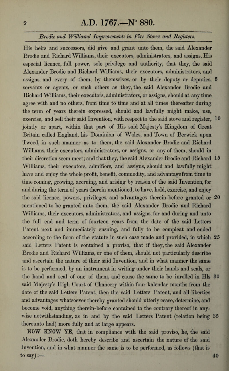 Brodie and Williams Improvements in Fire Stoves and Registers. His heirs and successors, did give and grant unto them, the said Alexander Brodie and Richard Williams, their executors, administrators, and assigns, His especial licence, full power, sole privilege and authority, that they, the said Alexander Brodie and Richard Williams, their executors, administrators, and assigns, and every of them, by themselves, or by their deputy or deputies, 5 servants or agents, or such others as they, the said Alexander Brodie and Richard Williams, their executors, administrators, or assigns, should at any time agree with and no others, from time to time and at all times thereafter during the term of years therein expressed, should and lawfully might make, use, exercise, and sell their said Invention, with respect to the said stove and register, 10 jointly or apart, within that part of His said Majesty’s Kingdom of Great Britain called England, his Dominion of Wales, and Town of Berwick upon Tweed, in such manner as to them, the said Alexander Brodie and Richard Williams, their executors, administrators, or assigns, or any of them, should in their discretion seem meet; and that they, the said Alexander Brodie and Richard 15 Williams, their executors, adminors, and assigns, should and lawfully might have and enjoy the whole profit, benefit, commodity, and advantage from time to time coming, growing, accruing, and arising by reason of the said Invention, for and during the term of years therein mentioned, to have, hold, exercise, and enjoy the said licence, powers, privileges, and advantages therein-before granted or 20 mentioned to be granted unto them, the said Alexander Brodie and Richard Williams, their executors, administrators, and assigns, for and during and unto the full end and term of fourteen years from the date of the said Letters Patent next and immediately ensuing, and fully to be compleat and ended according to the form of the statute in such case made and provided, in which 25 said Letters Patent is contained a proviso, that if they, the said Alexander Brodie and Richard Williams, or one of them, should not particularly describe and ascertain the nature of their said Invention, and in what manner the same is to be performed, by an instrument in writing under their hands and seals, or the hand and seal of one of them, and cause the same to be inrolled in His 30 said Majesty’s High Court of Chancery within four kalendar months from the date of the said Letters Patent, then the said Letters Patent, and all liberties and advantages whatsoever thereby granted should utterly cease, determine, and become void, anything therein-before contained to the contrary thereof in any¬ wise notwithstanding, as in and by the said Letters Patent (relation being 35 thereunto had) more fully and at large appears. ROW KNOW YE, that in compliance with the said proviso, he, the said Alexander Brodie, doth hereby describe and ascertain the nature of the said Invention, and in what manner the same is to be performed, as follows (that is to say):— 40