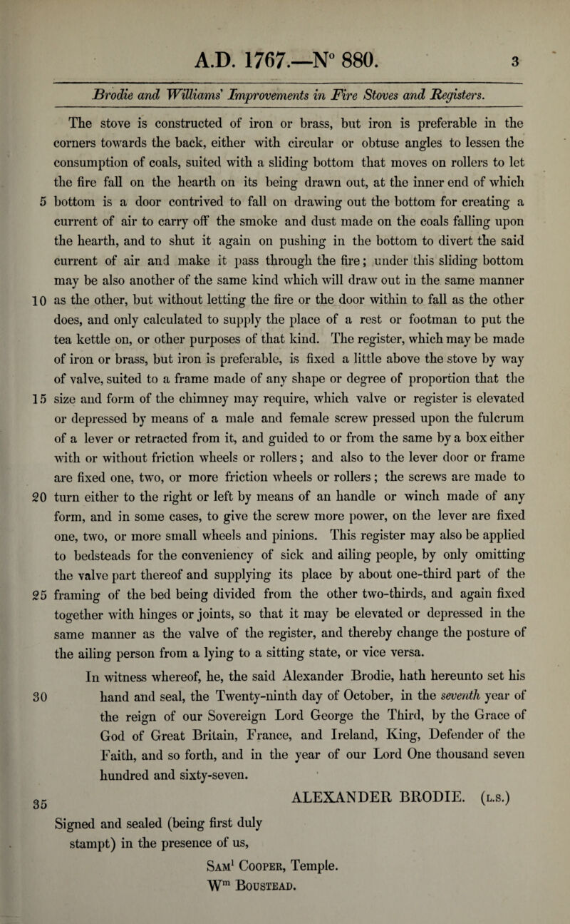 JBrodie and Williams' Improvements in Fire Stoves and Registers. The stove is constructed of iron or brass, but iron is preferable in the « corners towards the back, either with circular or obtuse angles to lessen the consumption of coals, suited with a sliding bottom that moves on rollers to let the fire fall on the hearth on its being drawn out, at the inner end of which 5 bottom is a door contrived to fall on drawing out the bottom for creating a current of air to carry off the smoke and dust made on the coals falling upon the hearth, and to shut it again on pushing in the bottom to divert the said current of air and make it pass through the fire; under this sliding bottom may be also another of the same kind which will draw out in the same manner 10 as the other, but without letting the fire or the door within to fall as the other does, and only calculated to supply the place of a rest or footman to put the tea kettle on, or other purposes of that kind. The register, which may be made of iron or brass, but iron is preferable, is fixed a little above the stove by way of valve, suited to a frame made of any shape or degree of proportion that the 15 size and form of the chimney may require, which valve or register is elevated or depressed by means of a male and female screw pressed upon the fulcrum of a lever or retracted from it, and guided to or from the same by a box either with or without friction wheels or rollers; and also to the lever door or frame are fixed one, two, or more friction wheels or rollers; the screws are made to 20 turn either to the right or left by means of an handle or winch made of any form, and in some cases, to give the screw more power, on the lever are fixed one, two, or more small wheels and pinions. This register may also be applied to bedsteads for the conveniency of sick and ailing people, by only omitting the valve part thereof and supplying its place by about one-third part of the 25 framing of the bed being divided from the other two-thirds, and again fixed together with hinges or joints, so that it may be elevated or depressed in the same manner as the valve of the register, and thereby change the posture of the ailing person from a lying to a sitting state, or vice versa. In witness whereof, he, the said Alexander Brodie, hath hereunto set his 30 hand and seal, the Twenty-ninth day of October, in the seventh year of the reign of our Sovereign Lord George the Third, by the Grace of God of Great Britain, France, and Ireland, King, Defender of the Faith, and so forth, and in the year of our Lord One thousand seven hundred and sixty-seven. 35 ALEXANDER BRODIE. (l.s.) Signed and sealed (being first duly stampt) in the presence of us, Sam1 Cooper, Temple. Wm Boustead.