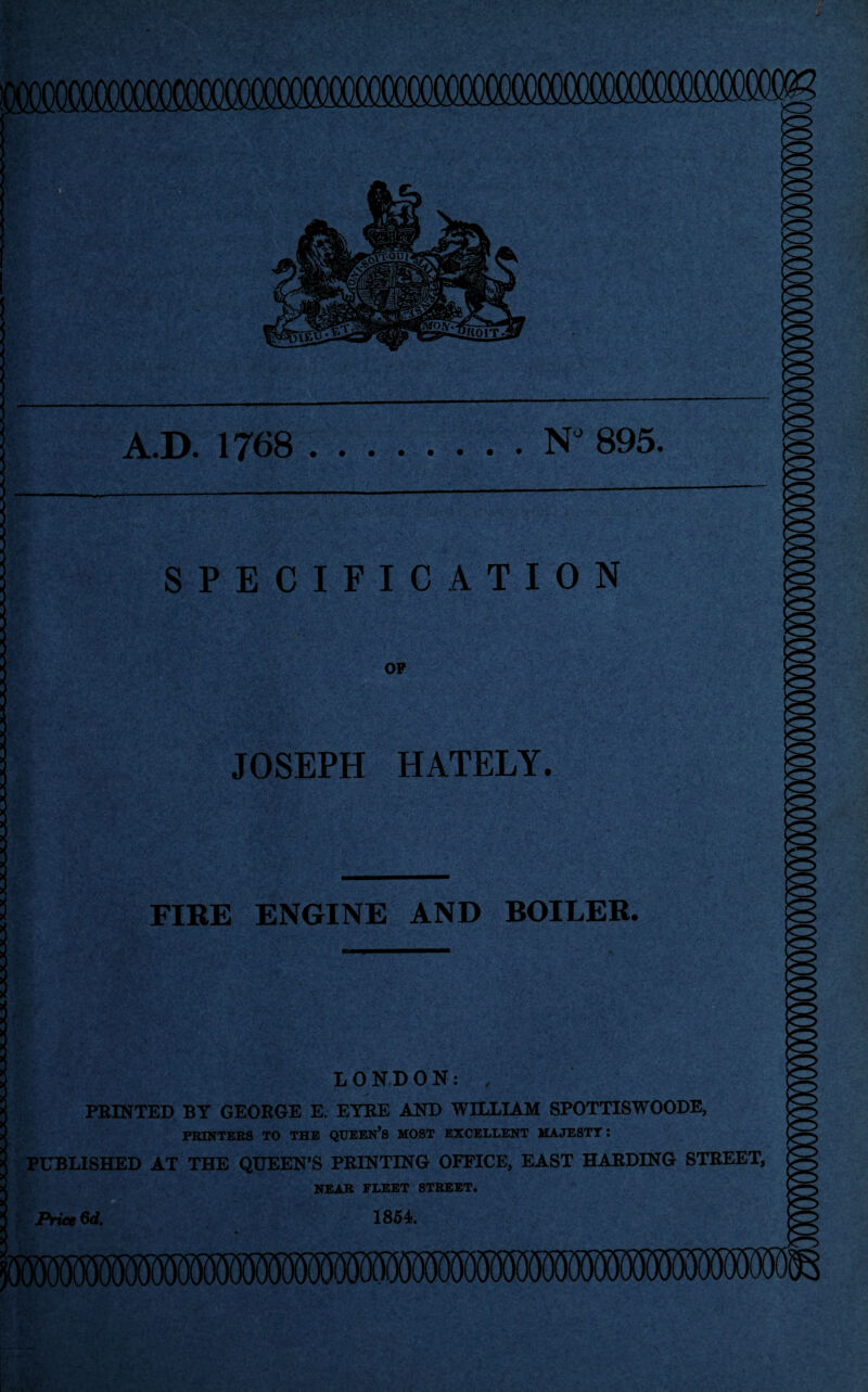 A.D. 1768.NJ 895. SPECIFICATION OP JOSEPH HATELY. Zif' ■* .1 *:. FIRE ENGINE AND BOILER. LONDON: , PRINTED BY GEORGE E. EYRE AND WILLIAM SPOTTISWOODE, PRINTERS TO THE QUEEN’S MOST EXCELLENT MAJESTY: PUBLISHED AT THE QUEEN’S PRINTING OFFICE, EAST HARDING STREET, NEAR FLEET STREET. Price 6d. 1854.