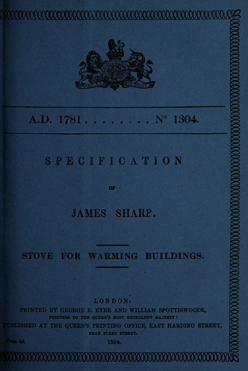 A.D. 1781.N° 1304. SPECIFICATION OP JAMES SHARP. STOVE FOR WARMING BUILDINGS. :> LONDON: PRINTED BY GEORGE E. EYRE AND WILLIAM SPOTTISWOODE, PRINTERS TO THE QUEEN’S MOST EXCELLENT MAJESTY: PUBLISHED AT THE QUEEN’S PRINTING OFFICE, EAST HARDING STREET, NEAR FLEET STREET. 1854*. O