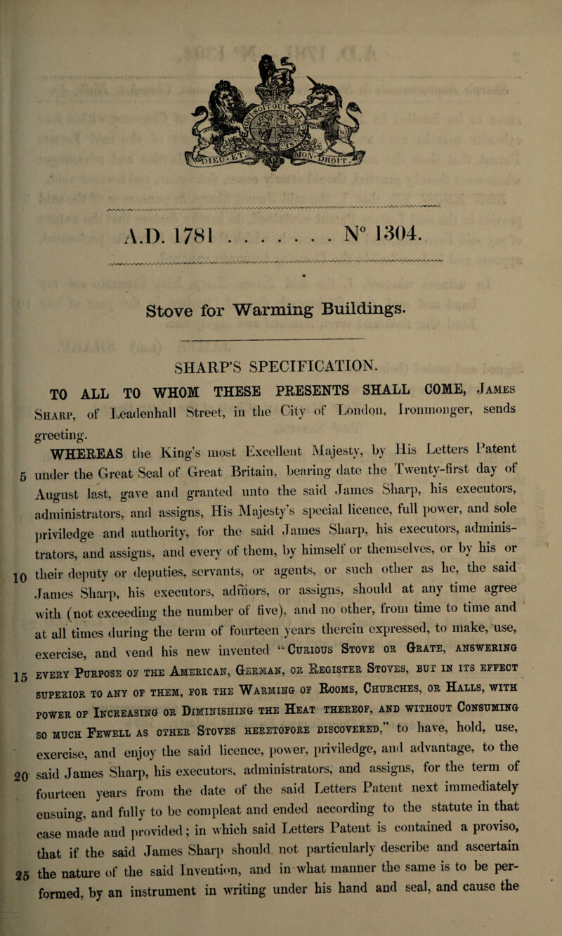 5 10 15 20 25 ,•»/%, vVvAA/ k v rfVV v/ w>A/V\ V.D. 1781.N° 1304 Stove for Warming Buildings. SHARP’S SPECIFICATION. TO ALL TO WHOM THESE PRESENTS SHALL COME, James Sharp, of Leaclenhall Street, in the City of London, Ironmonger, sends greeting. WHEREAS the King’s most Excellent Majesty, by His Letters Patent mder the Great Seal of Great Britain, bearing date the Twenty-first day of Vugust last, gave and granted unto the said James Sharp, his executois, administrators, and assigns, His Majesty s special licence, full pow ei, and sole jriviledge and authority, for the said James Sharp, his executors, adminis- rators, and assigns, and every of them, by himseli or themselves, or by his or heir deputy or deputies, servants, or agents, or such other as he, the said lames Sharp, his executors, adhiors, or assigns, should at any time agree vitli (not exceeding the number of five), and no other, from time to time and it all times during the term of fourteen years therein expressed, to make, use, ixercise, and vend his new invented “Curious Stove or Grate, answering svery Purpose of the American, German, or Register Stoves, but in its effect SUPERIOR TO ANY OF THEM, FOR THE WARMING OF ROOMS, CHURCHES, OR HALLS, WITH power of Increasing or Diminishing the Heat thereof, and without Consuming SO MUCH FeWELL AS OTHER STOVES HERETOFORE DISCOVERED,” to have, hold, USe, exercise, and enjoy the said licence, power, priviledge, and advantage, to the said James Sharp, his executors, administrators, and assigns, for the term of fourteen years from the date of the said Letters Patent next immediately ensuing, and fully to be com pleat anil ended according to the statute in that case made and provided; in which said Letters Patent is contained a pioviso, that if the said James Sharp should not particularly describe and ascertain the nature of the said Invention, and in what manner the same is to be per¬ formed, by an instrument in writing under his hand and seal, and cause the