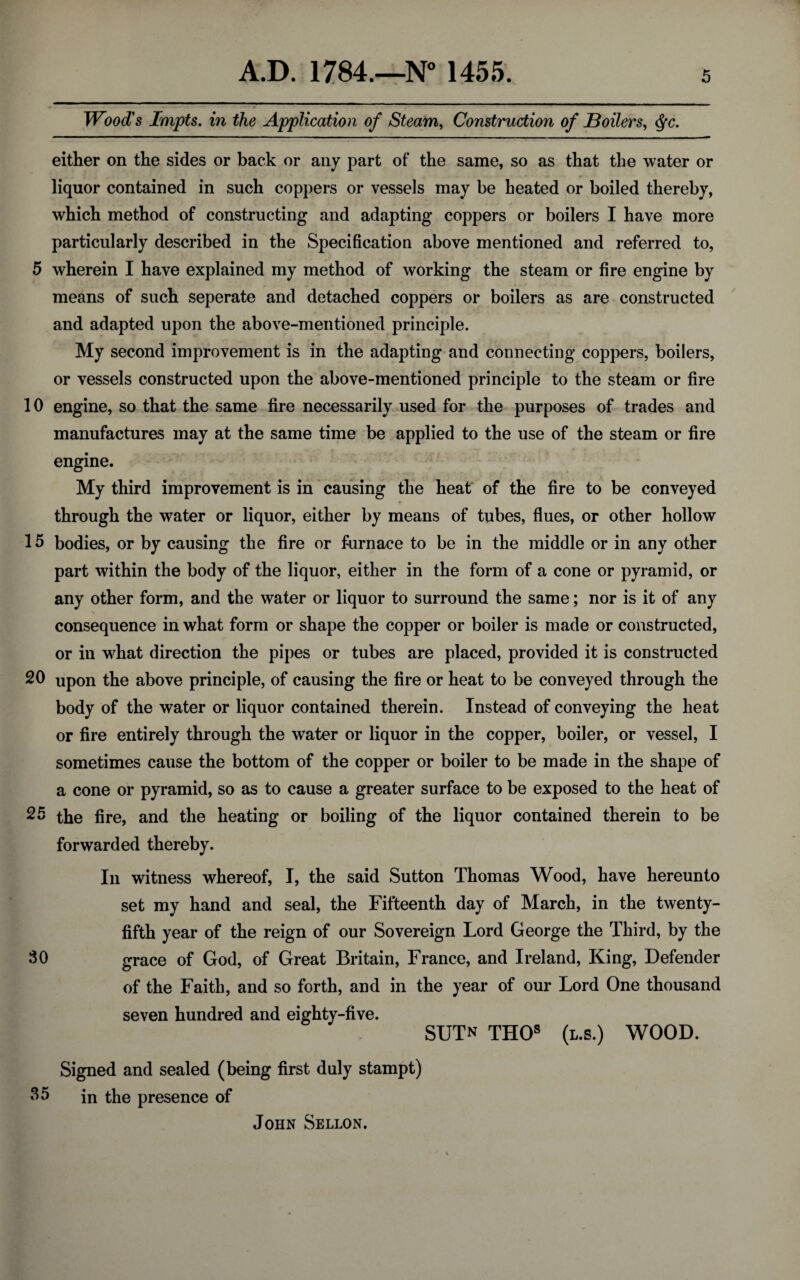 Wood's Impts. in the Application of Steam, Construction of Boilers, <fyc. either on the sides or back or any part of the same, so as that the water or liquor contained in such coppers or vessels may be heated or boiled thereby, which method of constructing and adapting coppers or boilers I have more particularly described in the Specification above mentioned and referred to, 5 wherein I have explained my method of working the steam or fire engine by means of such seperate and detached coppers or boilers as are constructed and adapted upon the above-mentioned principle. My second improvement is in the adapting and connecting coppers, boilers, or vessels constructed upon the above-mentioned principle to the steam or fire 10 engine, so that the same fire necessarily used for the purposes of trades and manufactures may at the same time be applied to the use of the steam or fire engine. My third improvement is in causing the heat of the fire to be conveyed through the water or liquor, either by means of tubes, flues, or other hollow 15 bodies, or by causing the fire or furnace to be in the middle or in any other part within the body of the liquor, either in the form of a cone or pyramid, or any other form, and the water or liquor to surround the same; nor is it of any consequence in what form or shape the copper or boiler is made or constructed, or in what direction the pipes or tubes are placed, provided it is constructed 20 upon the above principle, of causing the fire or heat to be conveyed through the body of the water or liquor contained therein. Instead of conveying the heat or fire entirely through the water or liquor in the copper, boiler, or vessel, I sometimes cause the bottom of the copper or boiler to be made in the shape of a cone or pyramid, so as to cause a greater surface to be exposed to the heat of 25 the fire, and the heating or boiling of the liquor contained therein to be forwarded thereby. In witness whereof, I, the said Sutton Thomas Wood, have hereunto set my hand and seal, the Fifteenth day of March, in the twenty- fifth year of the reign of our Sovereign Lord George the Third, by the 50 grace of God, of Great Britain, France, and Ireland, King, Defender of the Faith, and so forth, and in the year of our Lord One thousand seven hundred and eighty-five. SUTn THOs (l.s.) WOOD. Signed and sealed (being first duly stampt) 55 in the presence of John Sellon.