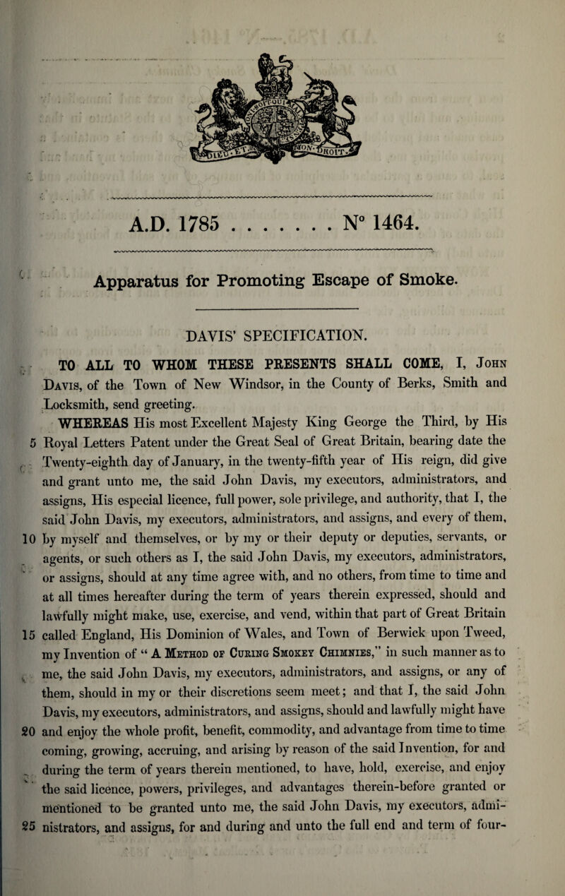 A.D. 1785 ..N° 1464. Apparatus for Promoting Escape of Smoke. DAVIS’ SPECIFICATION. TO ALL TO WHOM THESE PRESENTS SHALL COME, I, John Davis, of the Town of New Windsor, in the County of Berks, Smith and Locksmith, send greeting. WHEREAS His most Excellent Majesty King George the Third, by His 5 Royal Letters Patent under the Great Seal of Great Britain, bearing date the Twenty-eighth day of January, in the twenty-fifth year of His reign, did give and grant unto me, the said John Davis, my executors, administrators, and assigns, His especial licence, full power, sole privilege, and authority, that I, the said John Davis, my executors, administrators, and assigns, and every of them, 10 by myself and themselves, or by my or their deputy or deputies, servants, or agents, or such others as I, the said John Davis, my executors, administrators, or assigns, should at any time agree with, and no others, from time to time and at all times hereafter during the term of years therein expressed, should and lawfully might make, use, exercise, and vend, within that part of Great Britain 15 called England, His Dominion of Wales, and Town of Berwick upon Tweed, my Invention of “ A Method of Cueing Smokey Chimnies,” in such manner as to me, the said John Davis, my executors, administrators, and assigns, or any of them, should in my or their discretions seem meet; and that I, the said John Davis, my executors, administrators, and assigns, should and lawfully might have 20 and enjoy the whole profit, benefit, commodity, and advantage from time to time coming, growing, accruing, and arising by reason of the said Invention, for and during the term of years therein mentioned, to have, hold, exercise, and enjoy the said licence, powers, privileges, and advantages therein-before granted or mentioned to be granted unto me, the said John Davis, my executors, admi- 25 nistrators, and assigns, for and during and unto the full end and term of four-