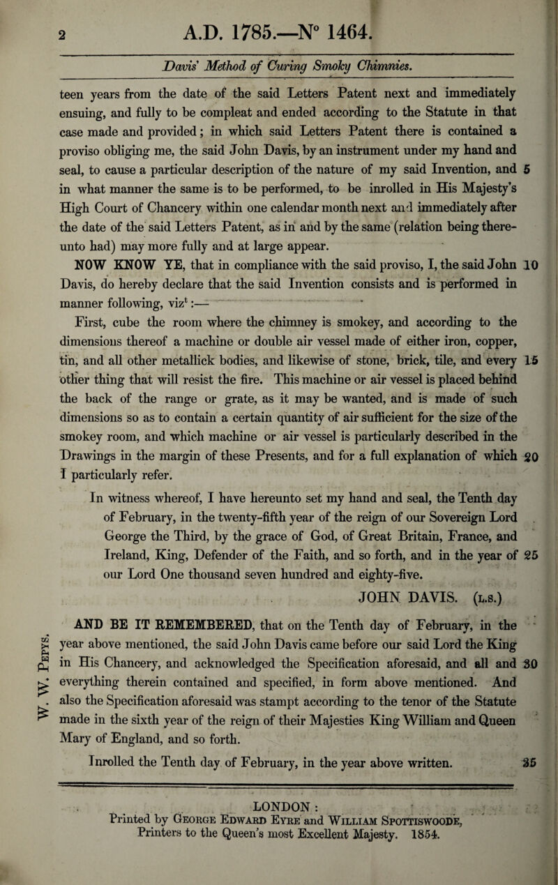 W. W. Pepys. Davis Method of Curing Smoky Chimnies. teen years from the date of the said Letters Patent next and immediately ensuing, and fully to be compleat and ended according to the Statute in that case made and provided; in which said Letters Patent there is contained a proviso obliging me, the said John Davis, by an instrument under my hand and seal, to cause a particular description of the nature of my said Invention, and 5 in what manner the same is to be performed, to be inroiled in His Majesty’s High Court of Chancery within one calendar month next and immediately after the date of the said Letters Patent, as in and by the same (relation being there¬ unto had) may more fully and at large appear. Davis, do hereby declare that the said Invention consists and is performed in manner following, viz1:— First, cube the room where the chimney is smokey, and according to the dimensions thereof a machine or double air vessel made of either iron, copper, tin, and all other metallick bodies, and likewise of stone, brick, tile, and every 15 other thing that will resist the fire. This machine or air vessel is placed behind the back of the range or grate, as it may be wanted, and is made of such dimensions so as to contain a certain quantity of air sufficient for the size of the smokey room, and which machine or air vessel is particularly described in the Drawings in the margin of these Presents, and for a full explanation of which 20 I particularly refer. In witness whereof, I have hereunto set my hand and seal, the Tenth day of February, in the twenty-fifth year of the reign of our Sovereign Lord George the Third, by the grace of God, of Great Britain, France, and Ireland, King, Defender of the Faith, and so forth, and in the year of 25 our Lord One thousand seven hundred and eighty-five. JOHN DAVIS, (l.s.) AND BE IT REMEMBERED, that on the Tenth day of February, in the year above mentioned, the said John Davis came before our said Lord the King in His Chancery, and acknowledged the Specification aforesaid, and all and 3.0 everything therein contained and specified, in form above mentioned. And also the Specification aforesaid was stampt according to the tenor of the Statute made in the sixth year of the reign of their Majesties King William and Queen Mary of England, and so forth. Inrolled the Tenth day of February, in the year above written. 35 LONDON: Printed by George Edward Eyre and William Spottiswoode, Printers to the Queen s most Excellent Majesty. 1854.