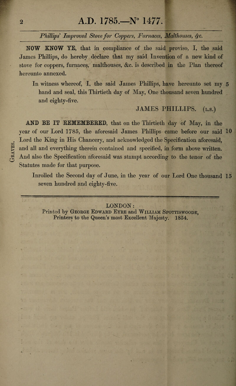 Graves. 2 A.D. 1785.—N° 1477. Phillips Improved Stove for Coppers, Furnaces, Malthouses, <§c. MOW KNOW YE, that in compliance of the said proviso, I, the said James Phillips, do hereby declare that my said Invention of a new kind of stove for coppers, furnaces, malthouses, &c. is described in the Plan thereof hereunto annexed. In witness whereof, I, the said James Phillips, have hereunto set my 5 hand and seal, this Thirtieth day of May, One thousand seven hundred and eighty-five. JAMES PHILLIPS, (l.s.) AND EE IT BEMEMBEBED, that on the Thirtieth day of May, in the year of our Lord 1785, the aforesaid James Phillips came before our said 10 Lord the King in His Chancery, and acknowledged the Specification aforesaid, and all and everything therein contained and specified, in form above written. And also the Specification aforesaid was stampt according to the tenor of the Statutes made for that purpose. Inrolled the Second day of June, in the year of our Lord One thousand 1 seven hundred and eighty-five. LONDON: Printed by George Edward Eyre and William Spottiswoode, Printers to the Queen's most Excellent Majesty. 1854.