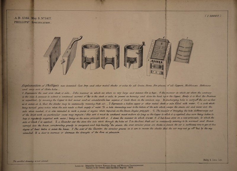 A D. 1785. May 3.N? 1477. PHILLIPS* Specification . (7 SHEET.) l ) f: Ahpll/Pixitfd/ ofjPhiUnpSS new invereted, Castfron and other metaL cheeks or sides Tor att Grates, Staves. Tire places, of odd Coppers, MaZthouses, Hothouses and every sort of Stoke holes. _ t. .Represents Hoe cast iron, clued or side,. _ 3 Idee manner on, which set, where no eery large card, intense for is kept. _ 4 the manner ui, which set where the contrary is the case. A avenues in admit a coniinuni current of otyr to the chief or side, to prevent its horning and drove the heat up to the* Copper, Jterehy it is that the Business is expedited, by causing the Copper to boil sooner andt ad, consider able less expense of Coeds than, in the, common, way. J3. discharging holes to carry df the air as fist as it enters at A. that the, cheeits may be coriMniuiIly receiving iresh air. . 2 Represents a hollow copper or other metal cheek, or side filed, with water. C. a cock, which being turned gives notice when, the side needs a fresh, suppf of water. 4). a tube descending near to the bottom, of the side which coneys the stem, oat and water into the side when, needed, it is also intended to work, a pump or engine where required, on the Steam Angina principle . G. The manner of bringing the tube different weys cut of the brickwork as particular cases may reguire. i this sort it must be confessed must endure, as long as the Copper to - which, it is applied, dice care being tahento keep it regudarf' supplied with, water.) being on, the same principle, with it. 6 shews the manner in which it is let. 6. A hot-house stove on a new principle, to which, the side or Cheek / is applied. E a Chiember over the Stove tire into which through the holes at Yin the font, iresh air ts continuoJZy entering to be warmed aiut thenar carried into tike house,, corrqberating greatly to invigorate and, keep henlthy the plants, the erect circular pieces are checks to detain, the air a sufficient time to gwe.it, due degree of heat before it enters the house. 7 The, cover of the Chamber, the circular grooves m it- are to reoeive the, cheeks that the air may not go off hut by the way intended. H a door to increase or decrease, the draught of the Stove at pleasure,. % 77m enrolled, drawing is not colored. London: Printed by George Edward Eyre and William Spottiswoodf. Printers ‘to the Queen's most Excellent Majesty. I85L Malby &. Sons. Lth