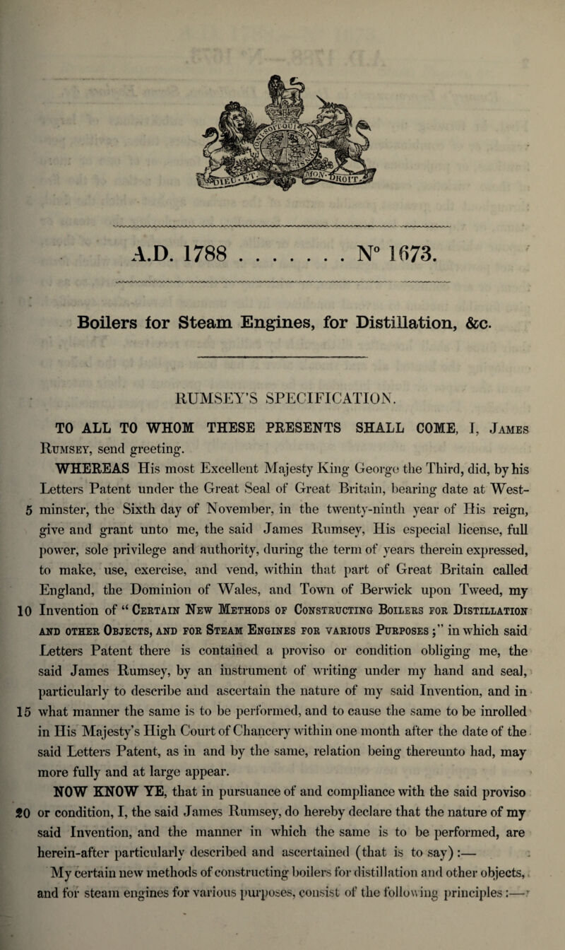 A.D. 1788 N° 1673. Boilers for Steam Engines, for Distillation, &c. RUMSEY’S SPECIFICATION. TO ALL TO WHOM THESE PRESENTS SHALL COME, I, James Rumsey, send greeting. WHEREAS His most Excellent Majesty King George the Third, did, by his Letters Patent under the Great Seal of Great Britain, bearing date at West- 5 minster, the Sixth day of November, in the twenty-ninth year of His reign, give and grant unto me, the said James Rumsey, His especial license, full power, sole privilege and authority, during the term of years therein expressed, to make, use, exercise, and vend, within that part of Great Britain called England, the Dominion of Wales, and Town of Berwick upon Tweed, my 10 Invention of “Certain New Methods of Constructing Boilers for Distillation AND OTHER OBJECTS, AND FOR STEAM ENGINES FOR VARIOUS PURPOSES in which Said Letters Patent there is contained a proviso or condition obliging me, the said James Rumsey, by an instrument of writing under my hand and seal, particularly to describe and ascertain the nature of my said Invention, and in 15 what manner the same is to be performed, and to cause the same to be inrolled in His Majesty’s High Court of Chancery within one month after the date of the said Letters Patent, as in and by the same, relation being thereunto had, may more fully and at large appear. NOW KNOW YE, that in pursuance of and compliance with the said proviso 20 or condition, I, the said James Rumsey, do hereby declare that the nature of my said Invention, and the manner in which the same is to be performed, are herein-after particularly described and ascertained (that is to say) :— My certain new methods of constructing boilers for distillation and other objects, and for steam engines for various purposes, consist of the following principles:—1