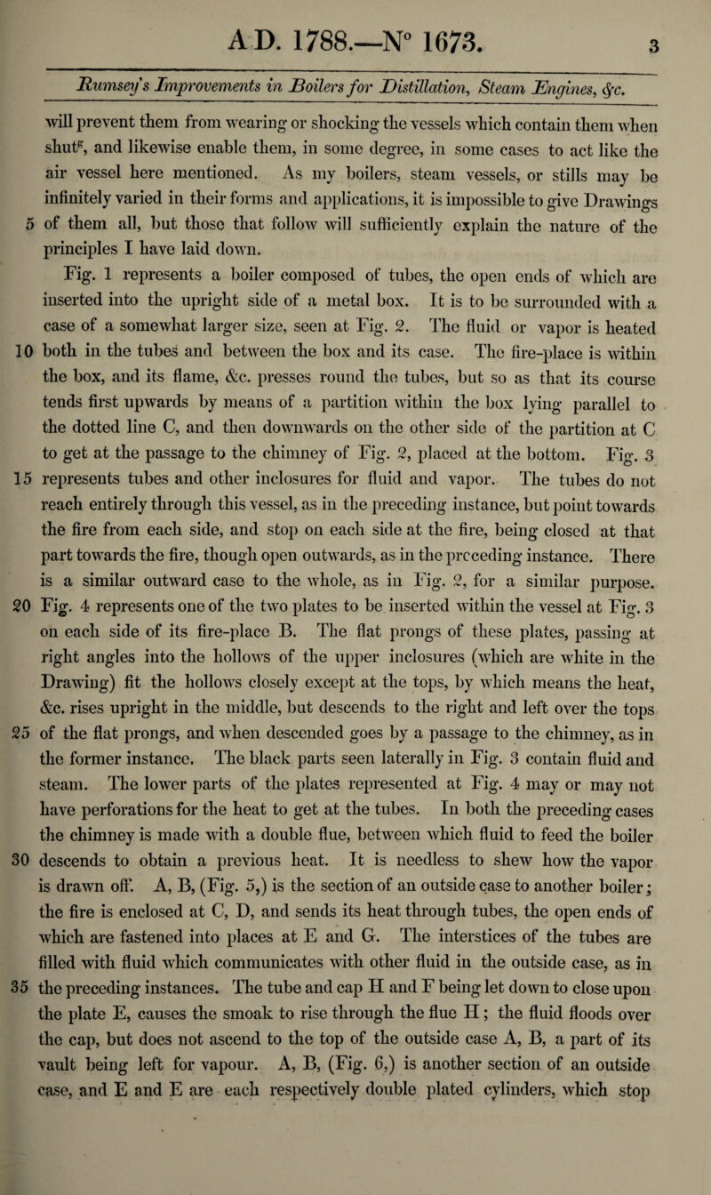 Rumseys Improvements in Boilers for Distillation, Steam Engines, §c. will prevent them from wearing or shocking the vessels which contain them when shutg, and likewise enable them, in some degree, in some cases to act like the air vessel here mentioned. As my boilers, steam vessels, or stills may be infinitely varied in their forms and applications, it is impossible to give Drawings 5 of them all, but those that follow will sufficiently explain the nature of the principles I have laid down. Fig. 1 represents a boiler composed of tubes, the open ends of which are inserted into the upright side of a metal box. It is to be surrounded with a case of a somewhat larger size, seen at Fig. 2. The fluid or vapor is heated 10 both in the tubes and between the box and its case. The fire-place is within the box, and its flame, &c. presses round the tubes, but so as that its course tends first upwards by means of a partition within the box lying parallel to the dotted line C, and then downwards on the other side of the partition at C to get at the passage to the chimney of Fig. 2, placed at the bottom. Fig. 3 15 represents tubes and other inclosures for fluid and vapor. The tubes do not reach entirely through this vessel, as in the preceding instance, but point towards the fire from each side, and stop on each side at the fire, being closed at that part towards the fire, though open outwards, as in the preceding instance. There is a similar outward case to the whole, as in Fig. 2, for a similar purpose. 20 Fig. 4 represents one of the two plates to be inserted within the vessel at Fig. 3 on each side of its fire-place B. The flat prongs of these plates, passing at right angles into the hollows of the upper inclosures (which are white in the Drawing) fit the hollows closely except at the tops, by which means the heat, &c. rises upright in the middle, but descends to the right and left over the tops 25 of the flat prongs, and when descended goes by a passage to the chimney, as in the former instance. The black parts seen laterally in Fig. 3 contain fluid and steam. The lower parts of the plates represented at Fig. 4 may or may not have perforations for the heat to get at the tubes. In both the preceding cases the chimney is made with a double flue, between which fluid to feed the boiler 30 descends to obtain a previous heat. It is needless to shew how the vapor is drawn off. A, B, (Fig. 5,) is the section of an outside case to another boiler; the fire is enclosed at C, D, and sends its heat through tubes, the open ends of which are fastened into places at E and G. The interstices of the tubes are filled with fluid which communicates with other fluid in the outside case, as in 35 the preceding instances. The tube and cap H and F being let down to close upon the plate E, causes the smoak to rise through the flue H; the fluid floods over the cap, but does not ascend to the top of the outside case A, B, a part of its vault being left for vapour. A, B, (Fig. 6,) is another section of an outside case, and E and E are each respectively double plated cylinders, which stop