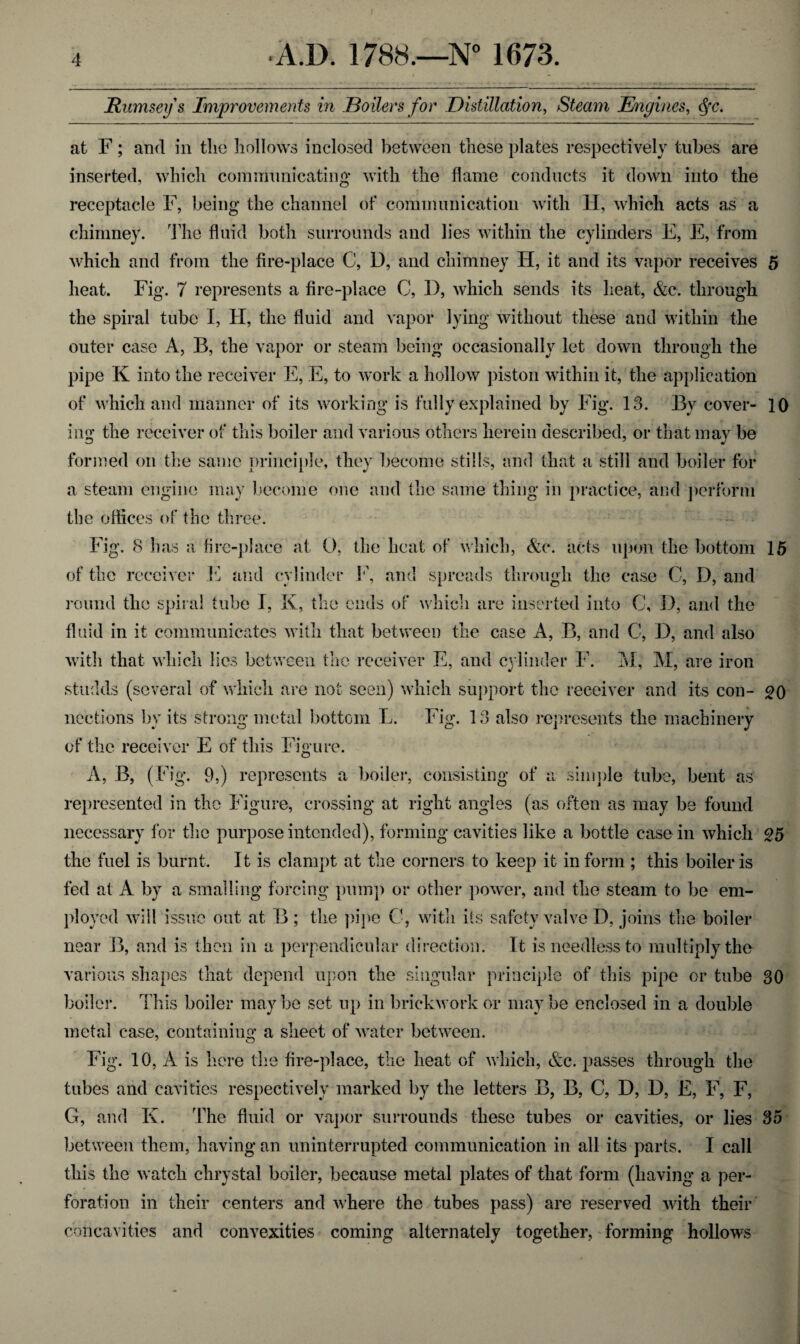 j’Ramsey s Improvements in Boilers for Distillation, Steam Engines, ffc. at F; and in tlio hollows inclosed between these plates respectively tubes are inserted, which communicating with the flame conducts it down into the receptacle F, being the channel of communication with H, which acts as a chimney. The fluid both surrounds and lies within the cylinders E, E, from which and from the fire-place C, D, and chimney H, it and its vapor receives 5 heat. Fig. 7 represents a fire-place C, D, which sends its heat, &c. through the spiral tube I, H, the fluid and vapor lying without these and within the outer case A, B, the vapor or steam being occasionally let down through the pipe K into the receiver E, E, to work a hollow piston within it, the application of which and manner of its working is fully explained by Fig. 13. By cover- 10 ing the receiver of this boiler and various others herein described, or that may be formed on the same principle, they become stills, and that a still and boiler for a steam engine may become one and the same thing in practice, and perform the offices of the three. Fig. 8 has a fire-place at O, the heat of which, &e. acts upon the bottom 15 of the receiver E and cylinder F, and spreads through the case C, D, and round the spiral tube I, K, the ends of which are inserted into C, D, and the fluid in it communicates with that between the case A, B, and C, D, and also with that which lies between the receiver E, and cylinder F. M, M, are iron studds (several of which are not seen) which support the receiver and its con- 20 nections by its strong metal bottom L. Fig. 13 also represents the machinery of the receiver E of this Figure. A, B, (Fig. 9,) represents a boiler, consisting of a simple tube, bent as represented in the Figure, crossing at right angles (as often as may be found necessary for the purpose intended), forming cavities like a bottle case in which 25 the fuel is burnt. It is clampt at the corners to keep it inform ; this boiler is fed at A by a smalling forcing pump or other power, and the steam to be em¬ ployed will issue out at B; the pipe C, with its safety valve I), joins the boiler near B, and is then in a perpendicular direction. It is needless to multiply the various shapes that depend upon the singular principle of this pipe or tube 30 boiler. This boiler may be set up in brickwork or may be enclosed in a double metal case, containing a sheet of water between. Fig. 10, A is here the fire-place, the heat of which, &c. passes through the tubes and cavities respectively marked by the letters B, B, C, D, D, E, F, F, G, and K. The fluid or vapor surrounds these tubes or cavities, or lies 35 between them, having an uninterrupted communication in all its parts. I call this the watch clirystal boiler, because metal plates of that form (having a per¬ foration in their centers and where the tubes pass) are reserved with their concavities and convexities coming alternately together, forming hollows