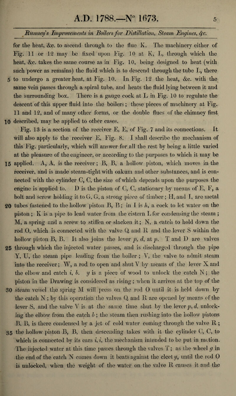 jRumseys Improvements in Boilers for Distillation, Steam Engines, §c. for the heat, &c. to ascend through to the flue K. The machinery either of Fig. 11 or 12 may be fixed upon Fig. 10 at K, L, through which the heat, &c. takes the same course as in Fig. 10, being designed to heat (with such power as remains) the fluid which is to descend through the tube L, there 5 to undergo a greater heat, at Fig. 10. In Fig. 12 the heat, &c. with the same vein passes through a spiral tube, and heats the fluid lying between it and the surrounding box. There is a gauge cock at L in Fig. 10 to regulate the descent of this upper fluid into the boilers ; these pieces of machinery at Fig. 11 and 12, and of many other forms, or the double flues of the chimney first 10 described, may be applied to other cases. Fig. 13 is a section of the receiver E, E, of Fig. 7 and its connections. It will also apply to the receiver E, Fig. 8. I shall describe the mechanism of this Fig. particularly, wdiich will answer for all the rest by being a little varied at the pleasure of the engineer, or according to the purposes to which it may be 15 applied. A, A, is the receiver; B, B, a hollow piston, which moves in the receiver, and is made steam-tight with oakum and other substances, and is con¬ nected with the cylinder C, C, the size of which depends upon the purposes the engine is applied to. I) is the piston of C, C, stationary by means of E, F, a bolt and screw holding it to G, G, a strong piece of timber ; H, and I, are metal 20 tubes fastened to the hollow piston B, B; in I is h, a cock to let water on the piston ; K is a pipe to lead water from the cistern Lfor condensing the steam ; M, a spring and a screw to stiffen or slacken it; N, a catch to hold down the rod O, which is connected with the valve Q and. 11 and the lever S within the hollow piston B, B. It also joins the lever p, d, at p. T and I) are valves 25 through which the injected water passes, and is discharged through the pipe Y, U, the steam pipe leading from the boiler ; V, the valve to admit steam into the receiver; W, a rod to open and shut V by means of the lever X and the elbow and catch i, b. y is a piece of wood to unlock the catch N; the piston in the Drawing is considered as rising; when it arrives at the top of the 30 steam vessel the spring M will press on the rod O until it is held down by the catch N ; by this operation the valves Q and 11 are opened bv means of the lever S, and the valve V is at the same time shut by the levered, unlock¬ ing the elbow from the catch b ; the steam then rushing into the hollow pistons B, B, is there condensed by a jet of cold water coming through the valve R ; 35 the hollow piston B, B, then descending takes with it the cylinder C, C, to which is connected by its cars i, i, the mechanism intended to be put in motion. The injected water at this time passes through the valves T; as the wheel g in the end of the catch N comes down it beats against the cleety, until the rod 0