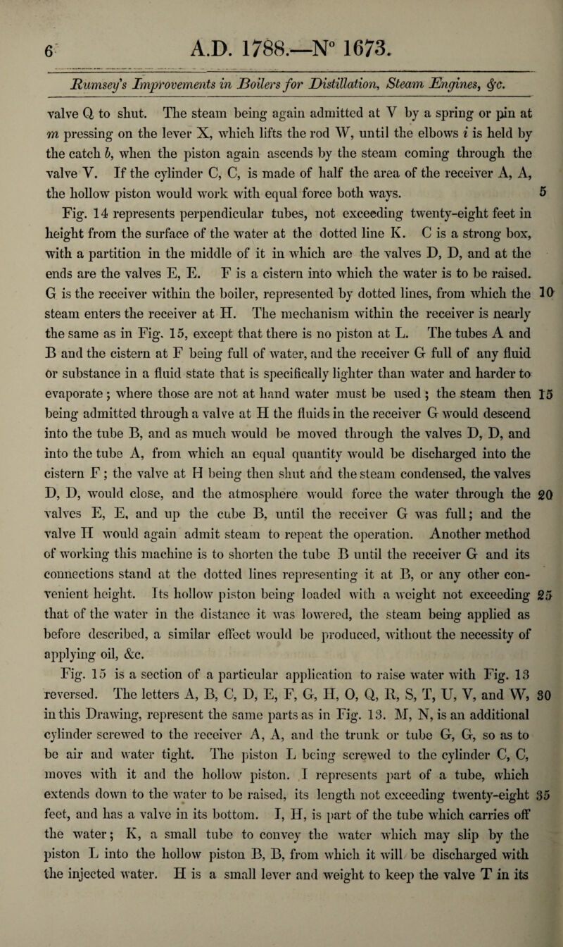 Eumseys Improvements in JBoilers for Distillation, Steam Engines, $•<?. valve Q, to shut. The steam being again admitted at V by a spring or pin at m pressing on the lever X, which lifts the rod W, until the elbows i is held by the catch b, when the piston again ascends by the steam coming through the valve V. If the cylinder C, C, is made of half the area of the receiver A, A, the hollow piston would work with equal force both ways. 5 Fig. 14 represents perpendicular tubes, not exceeding twenty-eight feet in height from the surface of the water at the dotted line K. C is a strong box, with a partition in the middle of it in which are the valves D, D, and at the ends are the valves E, E. F is a cistern into which the water is to be raised. G is the receiver within the boiler, represented by dotted lines, from which the 10 steam enters the receiver at PI. The mechanism within the receiver is nearly the same as in Fig. 15, except that there is no piston at L. The tubes A and B and the cistern at F being full of water, and the receiver G full of any fluid or substance in a fluid state that is specifically lighter than water and harder to evaporate; where those are not at hand water must be used ; the steam then 15 being admitted through a valve at H the fluids in the receiver G would descend into the tube B, and as much would be moved through the valves D, D, and into the tube A, from which an equal quantity would be discharged into the cistern F; the valve at H being then shut and the steam condensed, the valves D, D, would close, and the atmosphere would force the water through the 20 valves E, E, and up the cube B, until the receiver G was full; and the valve II would again admit steam to repeat the operation. Another method of working this machine is to shorten the tube B until the receiver G and its connections stand at the dotted lines representing it at B, or any other con¬ venient height. Its hollow piston being loaded with a weight not exceeding 25 that of the water in the distance it was lowered, the steam being applied as before described, a similar effect would be produced, without the necessity of applying oil, &c. Fig. 15 is a section of a particular application to raise water with Fig. 13 reversed. The letters A, B, C, D, E, F, G, II, 0, Q, R, S, T, U, V, and W, 30 in this Drawing, represent the same parts as in Fig. 13. M, N, is an additional cylinder screwed to the receiver A, A, and the trunk or tube G, G, so as to be air and water tight. The piston L being screwed to the cylinder C, C, moves with it and the hollow piston. I represents part of a tube, which extends down to the water to be raised, its length not exceeding twenty-eight 35 feet, and has a valve in its bottom. I, II, is part of the tube which carries off the water; K, a small tube to convey the water which may slip by the piston L into the hollow piston B, B, from which it will be discharged with the injected water. IT is a small lever and weight to keep the valve T in its