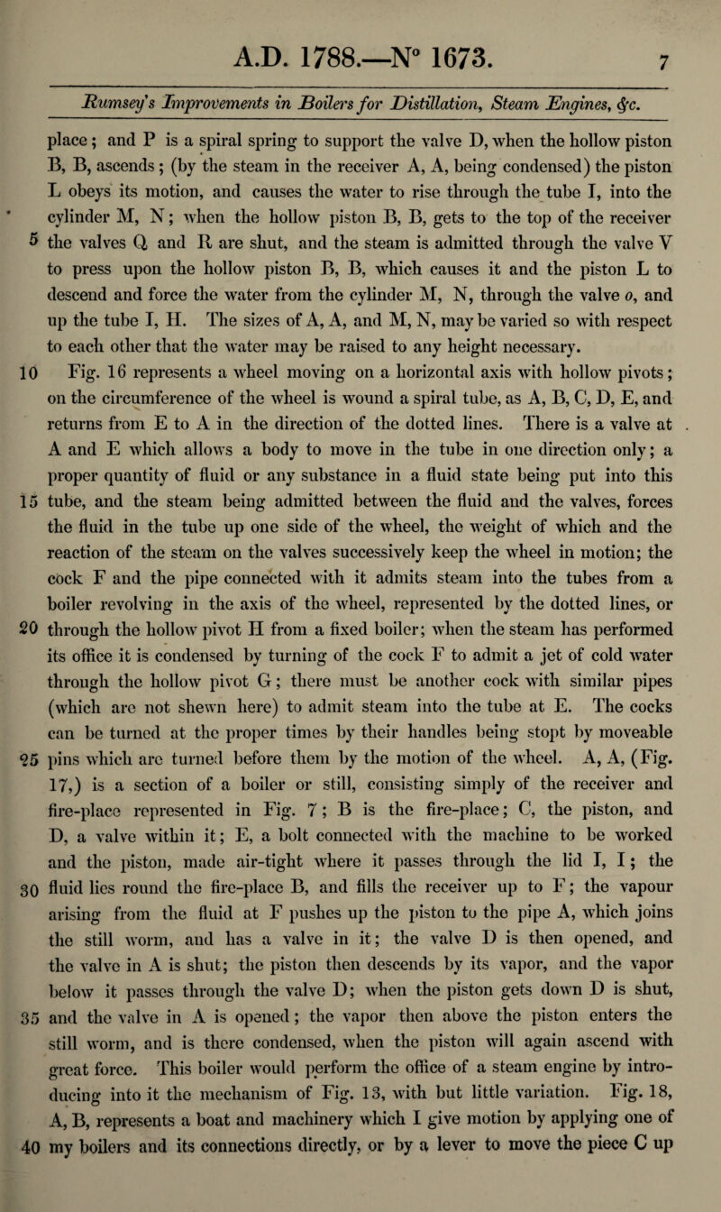 Rumsey's Improvements in JBoileh's for Distillation, Steam Engines, Qc. place; and P is a spiral spring to support the valve D, when the hollow piston B, B, ascends ; (by the steam in the receiver A, A, being condensed) the piston L obeys its motion, and causes the water to rise through the tube I, into the cylinder M, N; when the hollow piston B, B, gets to the top of the receiver 5 the valves Q and R are shut, and the steam is admitted through the valve V to press upon the hollow piston B, B, which causes it and the piston L to descend and force the water from the cylinder M, N, through the valve o, and up the tube I, H. The sizes of A, A, and M, N, may be varied so with respect to each other that the water may be raised to any height necessary. 10 Fig. 16 represents a wheel moving on a horizontal axis with hollow pivots; on the circumference of the wheel is wound a spiral tube, as A, B, C, D, E, and returns from E to A in the direction of the dotted lines. There is a valve at . A and E which allows a body to move in the tube in one direction only; a proper quantity of fluid or any substance in a fluid state being put into this 15 tube, and the steam being admitted between the fluid and the valves, forces the fluid in the tube up one side of the wheel, the weight of which and the reaction of the steam on the valves successively keep the wheel in motion; the cock F and the pipe connected with it admits steam into the tubes from a boiler revolving in the axis of the wheel, represented by the dotted lines, or 20 through the hollow pivot H from a fixed boiler; when the steam has performed its office it is condensed by turning of the cock F to admit a jet of cold water through the hollow pivot G; there must be another cock with similar pipes (which are not shewn here) to admit steam into the tube at E. The cocks can be turned at the proper times by their handles being stopt by moveable 95 pins which arc turned before them by the motion of the wheel. A, A, (Fig. IT,) is a section of a boiler or still, consisting simply of the receiver and fire-place represented in Fig. 7; B is the fire-place; C, the piston, and D, a valve within it; E, a bolt connected with the machine to be worked and the piston, made air-tight where it passes through the lid I, I; the 30 fluid lies round the fire-place B, and fills the receiver up to F; the vapour arising from the fluid at F pushes up the piston to the pipe A, which joins the still worm, and has a valve in it; the valve D is then opened, and the valve in A is shut; the piston then descends by its vapor, and the vapor below it passes through the valve D; when the piston gets down D is shut, 35 and the valve in A is opened; the vapor then above the piston enters the still worm, and is there condensed, when the piston will again ascend with great force. This boiler would perform the office of a steam engine by intro¬ ducing into it the mechanism of Fig. 13, with but little variation. Fig. 18, A, B, represents a boat and machinery which I give motion by applying one of 40 my boilers and its connections directly, or by a lever to move the piece C up