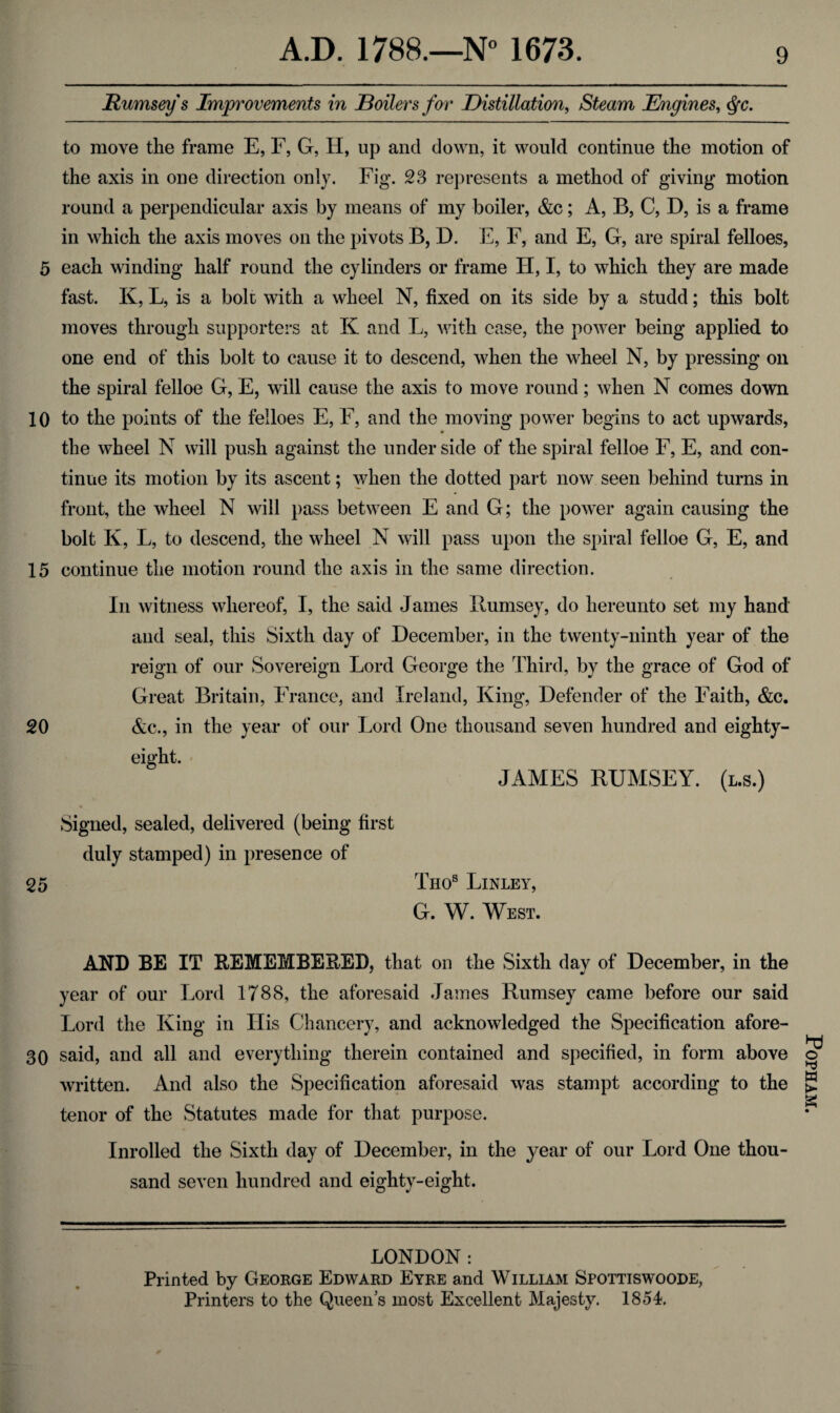 Rumsey s Improvements in Boilers for Distillation, Steam Engines, <fyc. to move the frame E, F, G, H, up and down, it would continue the motion of the axis in one direction only. Fig. 23 represents a method of giving motion round a perpendicular axis by means of my boiler, &c; A, B, C, D, is a frame in which the axis moves on the pivots B, D. E, F, and E, G, are spiral felloes, 5 each winding half round the cylinders or frame H, I, to which they are made fast. K, L, is a bolt with a wheel N, fixed on its side by a studd; this bolt moves through supporters at K and L, with case, the power being applied to one end of this bolt to cause it to descend, when the wheel N, by pressing on the spiral felloe G, E, will cause the axis to move round; when N comes down 10 to the points of the felloes E, F, and the moving power begins to act upwards, the wheel N will push against the under side of the spiral felloe F, E, and con¬ tinue its motion by its ascent; when the dotted part now seen behind turns in front, the wheel N will pass between E and G; the power again causing the bolt K, L, to descend, the wheel N will pass upon the spiral felloe G, E, and 15 continue the motion round the axis in the same direction. 20 In witness whereof, I, the said James Rumsey, do hereunto set my hand and seal, this Sixth day of December, in the twenty-ninth year of the reign of our Sovereign Lord George the Third, by the grace of God of Great Britain, France, and Ireland, King, Defender of the Faith, &c. &c., in the year of our Lord One thousand seven hundred and eighty- eight. JAMES RUMSEY. (l.s.) Signed, sealed, delivered (being first duly stamped) in presence of 25 Tho8 Linley, G. W. West. AND BE IT REMEMBERED, that on the Sixth day of December, in the year of our Lord 1788, the aforesaid James Rumsey came before our said Lord the King in His Chancery, and acknowledged the Specification afore- 30 said, and all and everything therein contained and specified, in form above written. And also the Specification aforesaid was stampt according to the tenor of the Statutes made for that purpose. Inrolled the Sixth day of December, in the year of our Lord One thou¬ sand seven hundred and eighty-eight. LONDON: Printed by George Edward Eyre and William Spottiswoode, Printers to the Queen’s most Excellent Majesty. 1854. POPHAM.