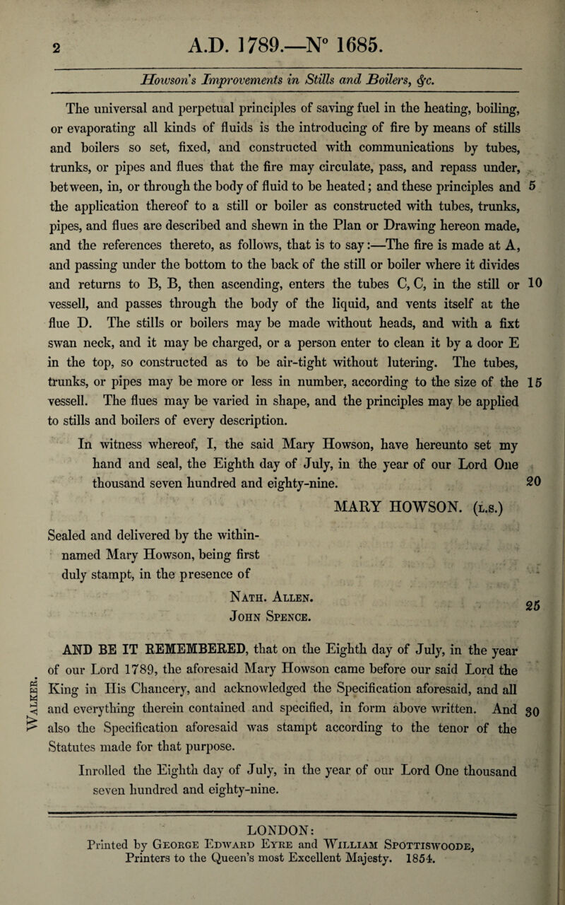 Walker. Howson s Improvements in Stills and Boilers, $c. The universal and perpetual principles of saving fuel in the heating, boiling, or evaporating all kinds of fluids is the introducing of fire by means of stills and boilers so set, fixed, and constructed with communications by tubes, trunks, or pipes and flues that the fire may circulate, pass, and repass under, between, in, or through the body of fluid to be heated; and these principles and 5 the application thereof to a still or boiler as constructed with tubes, trunks, pipes, and flues are described and shewn in the Plan or Drawing hereon made, and the references thereto, as follows, that is to say:—The fire is made at A, and passing under the bottom to the back of the still or boiler where it divides and returns to B, B, then ascending, enters the tubes C, C, in the still or 10 vessell, and passes through the body of the liquid, and vents itself at the flue D. The stills or boilers may be made without heads, and with a fixt swan neck, and it may be charged, or a person enter to clean it by a door E in the top, so constructed as to be air-tight without lutering. The tubes, trunks, or pipes may be more or less in number, according to the size of the 15 vessell. The flues may be varied in shape, and the principles may be applied to stills and boilers of every description. i ■ J , In witness whereof, I, the said Mary Howson, have hereunto set my hand and seal, the Eighth day of July, in the year of our Lord One thousand seven hundred and eighty-nine. 20 MARY HOWSON. (l.s.) Sealed and delivered by the within- named Mary Howson, being first duly stampt, in the presence of Nath. Allen. 25 John Spence. AND BE IT REMEMBERED, that on the Eighth day of July, in the year of our Lord 1789, the aforesaid Mary Howson came before our said Lord the King in His Chancery, and acknowledged the Specification aforesaid, and all and everything therein contained and specified, in form above written. And 30 also the Specification aforesaid was stampt according to the tenor of the Statutes made for that purpose. Inrolled the Eighth day of July, in the year of our Lord One thousand seven hundred and eighty-nine. LONDON: Printed by George Edward Eyre and William Spottiswoode, Printers to the Queen’s most Excellent Majesty. 1854.