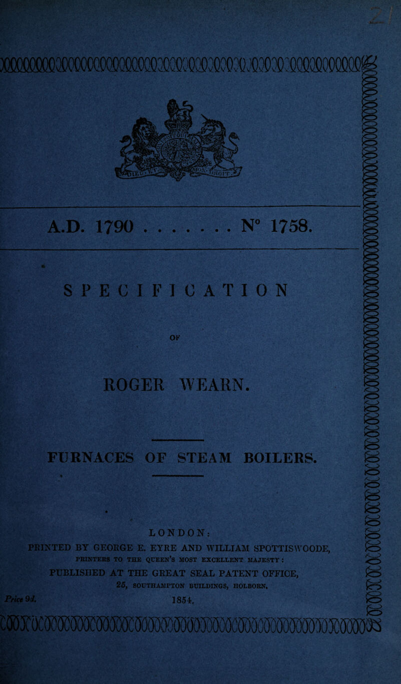 A.D. 1790 N° 1758. SPECIFICATION OK ROGER WEARN. FURNACES OF STEAM BOILERS. • .. LONDON: PRINTED BY GEORGE E. EYRE AND WILLIAM SP0TTISW00DE, PRINTERS TO THE QUEEN’S MOST EXCELLENT MAJESTY : PUBLISHED AT THE GREAT SEAL PATENT OFFICE, 25, SOUTHAMPTON BUILDINGS, HOLBORN. 1854, Pr ice 9J.