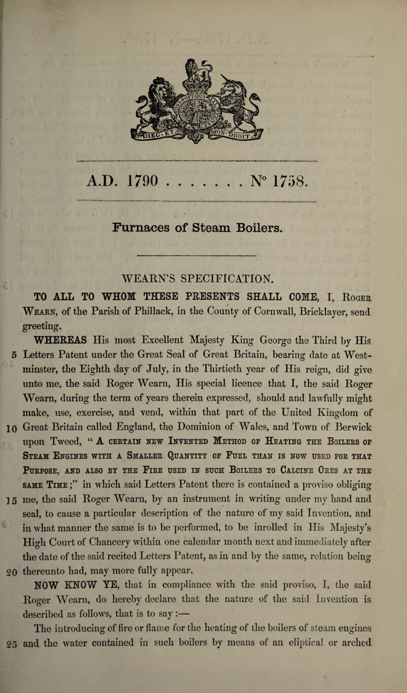 A.D. 1790 .N° 1758. Furnaces of Steam Boilers. WEARN’S SPECIFICATION. fi i , TO ALL TO WHOM THESE PRESENTS SHALL COME, I, Roger Wearn, of the Parish of Phillack, in the County of Cornwall, Bricklayer, send greeting. WHEREAS His most Excellent Majesty King George the Third by His 5 Letters Patent under the Great Seal of Great Britain, bearing date at West¬ minster, the Eighth day of July, in the Thirtieth year of His reign, did give unto me, the said Roger Wearn, His special licence that I, the said Roger Wearn, during the term of years therein expressed, should and lawfully might make, use, exercise, and vend, within that part of the United Kingdom of 10 Great Britain called England, the Dominion of Wales, and Town of Berwick upon Tweed, “ A certain new Invented Method op Heating the Boilers op Steam Engines with a Smaller Quantity op Fuel than is now used for that Purpose, and also by the Fire used in such Boilers to Calcine Ores at the same Time in which said Letters Patent there is contained a proviso obliging 15 me, the said Roger Wearn, by an instrument in writing under my hand and seal, to cause a particular description of the nature of my said Invention, and in what manner the same is to be performed, to be inroiled in His Majesty’s High Court of Chancery within one calendar month next and immediately after the date of the said recited Letters Patent, as in and by the same, relation being 20 thereunto had, may more fully appear. NOW KNOW YE, that in compliance with the said proviso, I, the said Roger Wearn, do hereby declare that the nature of the said invention is described as follows, that is to say :— The introducing of fire or flame for the heating of the boilers of steam engines 25 and the water contained in such boilers by means of an eliptical or arched