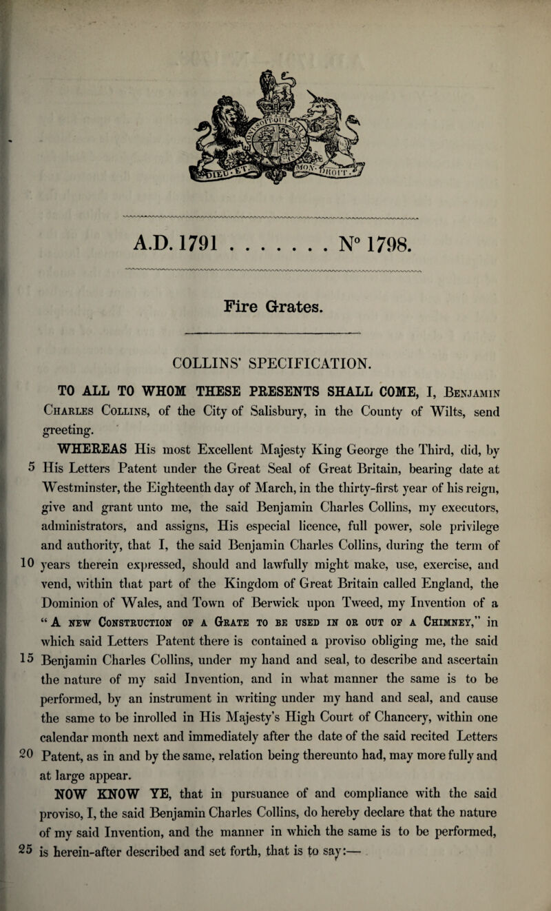 Fire Grates. COLLINS’ SPECIFICATION. TO ALL TO WHOM THESE PRESENTS SHALL COME, I, Benjamin Charles Collins, of the City of Salisbury, in the County of Wilts, send greeting. WHEREAS His most Excellent Majesty King George the Third, did, by 5 His Letters Patent under the Great Seal of Great Britain, bearing date at Westminster, the Eighteenth day of March, in the thirty-first year of his reign, give and grant unto me, the said Benjamin Charles Collins, my executors, administrators, and assigns, His especial licence, full power, sole privilege and authority, that I, the said Benjamin Charles Collins, during the term of 10 years therein expressed, should and lawfully might make, use, exercise, and vend, within that part of the Kingdom of Great Britain called England, the Dominion of Wales, and Town of Berwick upon Tweed, my Invention of a “ A new Construction op a Grate to be used in or out of a Chimney,” in which said Letters Patent there is contained a proviso obliging me, the said 15 Benjamin Charles Collins, under my hand and seal, to describe and ascertain the nature of my said Invention, and in what manner the same is to be performed, by an instrument in writing under my hand and seal, and cause the same to be inrolled in His Majesty’s High Court of Chancery, within one calendar month next and immediately after the date of the said recited Letters 20 Patent, as in and by the same, relation being thereunto had, may more fully and at large appear. NOW KNOW YE, that in pursuance of and compliance with the said proviso, I, the said Benjamin Charles Collins, do hereby declare that the nature of my said Invention, and the manner in which the same is to be performed, 25 is herein-after described and set forth, that is to say:—