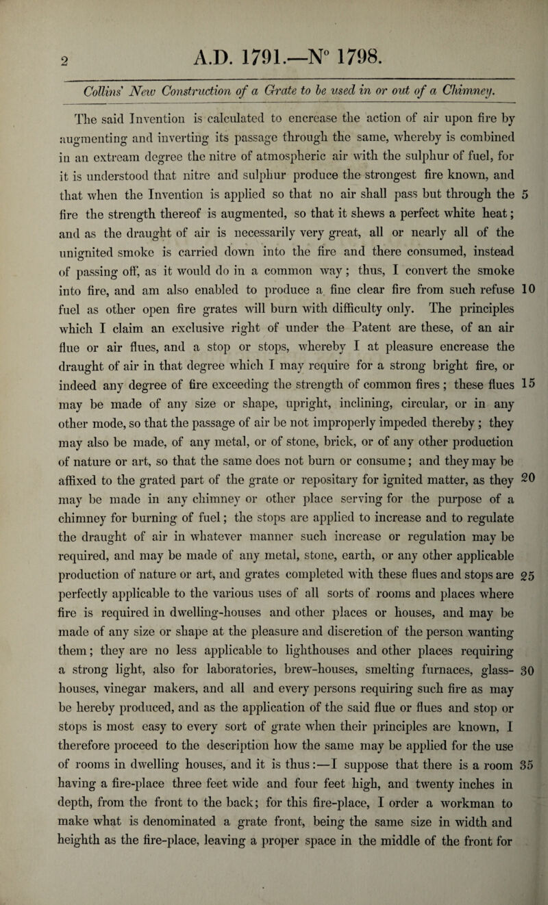 Collins New Construction of a Grate to be used in or out of a Chimney. The said Invention is calculated to encrease the action of air upon fire by augmenting and inverting its passage through the same, whereby is combined in an extream degree the nitre of atmospheric air with the sulphur of fuel, for it is understood that nitre and sulphur produce the strongest fire known, and that when the Invention is applied so that no air shall pass but through the 5 fire the strength thereof is augmented, so that it shews a perfect white heat; and as the draught of air is necessarily very great, all or nearly all of the uni united smoke is carried down into the fire and there consumed, instead o of passing off, as it would do in a common way; thus, I convert the smoke into fire, and am also enabled to produce a fine clear fire from such refuse 10 fuel as other open fire grates will burn with difficulty only. The principles which I claim an exclusive right of under the Patent are these, of an air flue or air flues, and a stop or stops, whereby I at pleasure encrease the draught of air in that degree which I may require for a strong bright fire, or indeed any degree of fire exceeding the strength of common fires ; these flues 15 may be made of any size or shape, upright, inclining, circular, or in any other mode, so that the passage of air be not improperly impeded thereby ; they may also be made, of any metal, or of stone, brick, or of any other production of nature or art, so that the same does not burn or consume; and they may be affixed to the grated part of the grate or repositary for ignited matter, as they 20 may be made in any chimney or other place serving for the purpose of a chimney for burning of fuel; the stops are applied to increase and to regulate the draught of air in whatever manner such increase or regulation may be required, and may be made of any metal, stone, earth, or any other applicable production of nature or art, and grates completed with these flues and stops are 25 perfectly applicable to the various uses of all sorts of rooms and places where fire is required in dwelling-houses and other places or houses, and may be made of any size or shape at the pleasure and discretion of the person wanting them; they are no less applicable to lighthouses and other places requiring a strong light, also for laboratories, brew-houses, smelting furnaces, glass- 30 houses, vinegar makers, and all and every persons requiring such fire as may be hereby produced, and as the application of the said flue or flues and stop or stops is most easy to every sort of grate when their principles are known, I therefore proceed to the description how the same may be applied for the use of rooms in dwelling houses, and it is thus:—I suppose that there is a room 35 having a fire-place three feet wide and four feet high, and twenty inches in depth, from the front to the back; for this fire-place, I order a workman to make what is denominated a grate front, being the same size in width and heighth as the fire-place, leaving a proper space in the middle of the front for