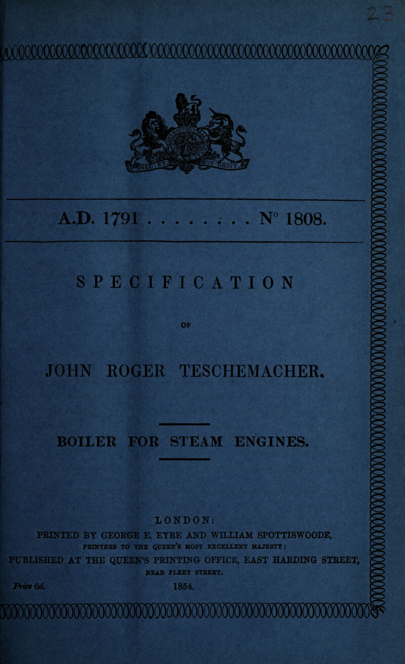 A.D. 1791.. . . N° 1808. SPECIFICATION OF JOHN ROGER TESCHEMACHER. BOILER FOR STEAM ENGINES. LONDON: FEINTED BY GEORGE E. ETEE AND WILLIAM SPOTTISWOODE, PRINTERS TO THE QUEEN’s MOST EXCELLENT MAJESTY: PUBLISHED AT THE QUEEN’S PRINTING OFFICE, EAST HARDING STREET, NEAR FLEET STREET. Price 6d, 1851